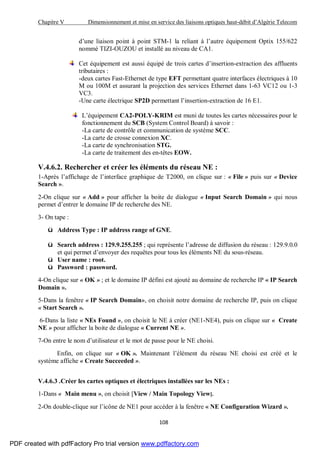 Chapitre V Dimensionnement et mise en service des liaisons optiques haut-débit d’Algérie Telecom
108
d’une liaison point à point STM-1 la reliant à l’autre équipement Optix 155/622
nommé TIZI-OUZOU et installé au niveau de CA1.
Cet équipement est aussi équipé de trois cartes d’insertion-extraction des affluents
tributaires :
-deux cartes Fast-Ethernet de type EFT permettant quatre interfaces électriques à 10
M ou 100M et assurant la projection des services Ethernet dans 1-63 VC12 ou 1-3
VC3.
-Une carte électrique SP2D permettant l’insertion-extraction de 16 E1.
L’équipement CA2-POLY-KRIM est muni de toutes les cartes nécessaires pour le
fonctionnement du SCB (System Control Board) à savoir :
-La carte de contrôle et communication de système SCC.
-La carte de crosse connexion XC.
-La carte de synchronisation STG.
-La carte de traitement des en-têtes EOW.
V.4.6.2. Rechercher et créer les éléments du réseau NE :
1-Après l’affichage de l’interface graphique de T2000, on clique sur : « File » puis sur « Device
Search ».
2-On clique sur « Add » pour afficher la boite de dialogue « Input Search Domain » qui nous
permet d’entrer le domaine IP de recherche des NE.
3- On tape :
ü Address Type : IP address range of GNE.
ü Search address : 129.9.255.255 ; qui représente l’adresse de diffusion du réseau : 129.9.0.0
et qui permet d’envoyer des requêtes pour tous les éléments NE du sous-réseau.
ü User name : root.
ü Password : password.
4-On clique sur « OK » ; et le domaine IP défini est ajouté au domaine de recherche IP « IP Search
Domain ».
5-Dans la fenêtre « IP Search Domain», on choisit notre domaine de recherche IP, puis on clique
« Start Search ».
6-Dans la liste « NEs Found », on choisit le NE à créer (NE1-NE4), puis on clique sur « Create
NE » pour afficher la boite de dialogue « Current NE ».
7-On entre le nom d’utilisateur et le mot de passe pour le NE choisi.
Enfin, on clique sur « OK ». Maintenant l’élément du réseau NE choisi est créé et le
système affiche « Create Succeeded ».
V.4.6.3 .Créer les cartes optiques et électriques installées sur les NEs :
1-Dans « Main menu », on choisit [View / Main Topology View].
2-On double-clique sur l’icône de NE1 pour accéder à la fenêtre « NE Configuration Wizard ».
PDF created with pdfFactory Pro trial version www.pdffactory.com
 