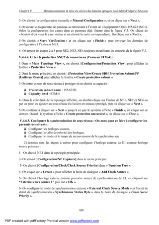 Chapitre V Dimensionnement et mise en service des liaisons optiques haut-débit d’Algérie Telecom
109
3- On choisit la configuration manuelle « Manual Configuration », et on clique sur « Next ».
4-On ouvre le diagramme de panneau se retrouvant à l’avant de l’équipement Optix 155/622 (NE1).
Selon la configuration des cartes dans ce panneau déjà illustré dans la figure V.3. On clique de
« bouton droit » sur la case voulue et on choisit la carte correspondante. On clique sur « Next ».
5-On choisit « Start Verification » et on clique sur « Finish » pour envoyer les données de
configuration à l’élément NE1.
6- On répète les étapes 2 à 5 pour NE2, NE3, NE4 toujours en utilisant les données de la figure V.3.
V.4.6.4. Créer la protection SNCP de sous-réseau (l’anneau STM-4) :
1-Dans « Main Topology View », on choisit [Configuration/Protection View] pour afficher la
fenêtre « Protection View ».
2-Dans le menu principal, on choisit : [Protection View/Create SDH Protection Subnet/PP
(Uniform Route)] pour afficher la fenêtre « Create protection subnet ».
3-On entre le nom de sous-réseau à protéger et on choisit sa capacité :
ü Protection subnet name : 155/622H
ü Capacity level : STM-4
4- Dans le coté droit de la topologie affichée, on double-clique sur l’icône de NE1, NE2 et NE4 un
par un pour les ajouter au sous-réseau (la liaison en anneau) protégé, puis on clique sur « Next ».
5-On continue à cliquer sur « Next » jusqu’à ce que le système affiche « Finish », on clique sur ce
dernier. Quand le système affiche « Create protection succeeded », on clique sur « Close ».
V.4.6.5. Configurer la synchronisation de sous-réseau : On aura pour ce faire à configurer les
paramètres suivants :
ü Configurer les horloges sources.
ü Configurer la table de priorité des horloges.
ü Configurer le mode et le temps de recouvrement de la synchronisation.
Ci-dessous sont les étapes à suivre pour configurer l’horloge externe de E1 comme horloge
source primaire :
1- On choisit NE1 dans la topologie principale.
2- On choisit [Configuration/NE Explorer] dans le menu principal.
3- On choisit [Configuration/Clock/Clock Source Priority] dans « Function Tree ».
4- On clique sur « Create » pour afficher la boite de dialogue « Add Clock Source ».
5- On choisit l’horloge externe comme première source de synchronisation de E1, en cliquant sur
“External clock source 1” puis sur « OK ».
6- On configure le mode de synchronisation externe « External Clock Source Mode » et l’octet de
statut de synchronisation « Synchronous Status Byte » dans la boite de dialogue « Clock Sorce
Priority ».
PDF created with pdfFactory Pro trial version www.pdffactory.com
 