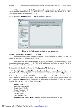 Chapitre V Dimensionnement et mise en service des liaisons optiques haut-débit d’Algérie Telecom
110
Si l’horloge externe est de 2 Mb/s, on indique la position de l’octet synchronisation sachant
que les positions disponibles sont SA4, SA5, SA6, SA7 et SA8. Si l’horloge externe est de 2 MHz,
on n’indique rien sur la position de l’octet S1.
7- On clique sur « Apply » puis sur « Close » pour fermer la fenêtre.
Figure V.11. Fenêtre de création de la synchronisation.
V.4.6.6. Configurer les services SDH VC-4 et E1:
On peut procéder de deux manières différentes à savoir configurer le service VC4 et E1 par
liaison ou configurer les services E1 par station.
Quand on utilise la deuxième méthode, on procède uniquement à la configuration des unités
de crosse-connexion des quatre NE (NE1-NE4) au lieu de configurer le service VC-4 par
liaison (voir V.2.8.1.1). On suit les étapes suivantes :
1- On choisit NE1 dans la topologie puis [Configuration/NE Explorer].
2- On choisit [Configuration/SDH Service Configuration] dans le menu « Function Tree », pour
afficher la fenêtre de la configuration de crosse-connexion « Crosse Connection configure ».
3- On crée les services E1 de NE1 à NE2 : des ports 1-8 de la carte des affluents tributaires dans la
case IU4 vers les intervalles de temps (TS: 1-8) du premier VC-4 de la carte optique dans la case
IU1. On clique « Create » pour configurer les paramètres suivants dans la boite de dialogue
« Create SDH Service » puis on clique sur « Apply »:
• Service Level: VC12.
• Direction: bidirectional.
• Source Slot: 4-PD2T.
• Source Timeslot: 1–8.
• Sink Slot: 1-OI4-1.
• Sink VC4: VC4-1.
• Sink Timeslot: 1-8.
• Sink Protection Subnet Name: Two-fiber unidirectional path protection ring.
PDF created with pdfFactory Pro trial version www.pdffactory.com
 
