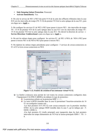Chapitre V Dimensionnement et mise en service des liaisons optiques haut-débit d’Algérie Telecom
111
• Sink Outgoing Subnet Protection: Protected.
• Activate Immediately: Yes.
4- On crée le service de NE1 à NE3 des ports 9-14 de la carte des affluents tributaires dans la case
IU4 vers les intervalles de temps (TS: 9-14) du premier VC4 de la carte optique da la case IU1, puis
on clique sur « Apply ».
5- On configure les services E1 de NE2 à NE3 pour passer à travers NE1 : des intervalles du temps
TS : 15-16 du premier VC4 de la carte optique dans la case IU2 vers les intervalles du temps TS :
15-16 du premier VC4 de la carte optique dans la case IU1. On choisit la direction de service : «
Service Direction: Unidirectional » puis on clique sur « Apply ».
6- On suit les mêmes étapes pour configurer les services E1 de NE1 à NE4, de NE4 à NE2 pour
passer à travers NE1 et de NE4 à NE3 pour passer à travers NE1.
9- On répètera les mêmes étapes précédentes pour configurer : 5 services de crosse-connexions en
E1 et E3 et trois crosse-connexions en NE4.
Figure V.12. Fenêtre de création d’un conteneur virtuel VC12.
ü La fenêtre ci-dessous nous permet de voir toutes les crosses connexions configurées dans
l’équipement CA2-POLY-KRIM et de déduire le type de protection :
La protection utilisée est la protection MSP :1 + 1 .
La carte 6-SP2D (installée dans la case 6) permettant l’insertion-extraction de 16
E1 est configurée comme suit :
-Les huit premiers E15 (VC12) sont crosse-connectés vers la première interface
STM-1 de la carte optique OI2D installée dans la case 5, qu’on indique par : 5-
OI2D-1 (SDH-1).
-Ces huit premiers E1 (trafic principal) sont transportés dans les huit premiers
intervalles du temps élémentaires du VC4 de la liaison principale SDH-1 : TS : 1-
8.
PDF created with pdfFactory Pro trial version www.pdffactory.com
 