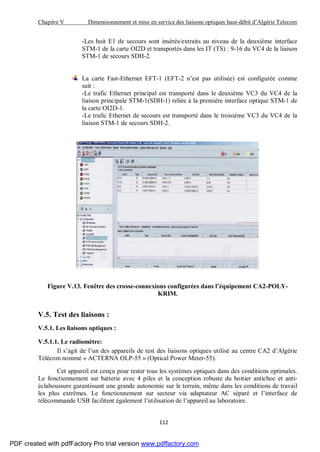 Chapitre V Dimensionnement et mise en service des liaisons optiques haut-débit d’Algérie Telecom
112
-Les huit E1 de secours sont insérés/extraits au niveau de la deuxième interface
STM-1 de la carte OI2D et transportés dans les IT (TS) : 9-16 du VC4 de la liaison
STM-1 de secours SDH-2.
La carte Fast-Ethernet EFT-1 (EFT-2 n’est pas utilisée) est configurée comme
suit :
-Le trafic Ethernet principal est transporté dans le deuxième VC3 du VC4 de la
liaison principale STM-1(SDH-1) reliée à la première interface optique STM-1 de
la carte OI2D-1.
-Le trafic Ethernet de secours est transporté dans le troisième VC3 du VC4 de la
liaison STM-1 de secours SDH-2.
Figure V.13. Fenêtre des crosse-connexions configurées dans l’équipement CA2-POLY-
KRIM.
V.5. Test des liaisons :
V.5.1. Les liaisons optiques :
V.5.1.1. Le radiomètre:
Il s’agit de l’un des appareils de test des liaisons optiques utilisé au centre CA2 d’Algérie
Télécom nommé « ACTERNA OLP-55 » (Optical Power Meter-55).
Cet appareil est conçu pour tester tous les systèmes optiques dans des conditions optimales.
Le fonctionnement sur batterie avec 4 piles et la conception robuste du boitier antichoc et anti-
éclaboussure garantissant une grande autonomie sur le terrain, même dans les conditions de travail
les plus extrêmes. Le fonctionnement sur secteur via adaptateur AC séparé et l’interface de
télécommande USB facilitent également l’utilisation de l’appareil au laboratoire.
PDF created with pdfFactory Pro trial version www.pdffactory.com
 
