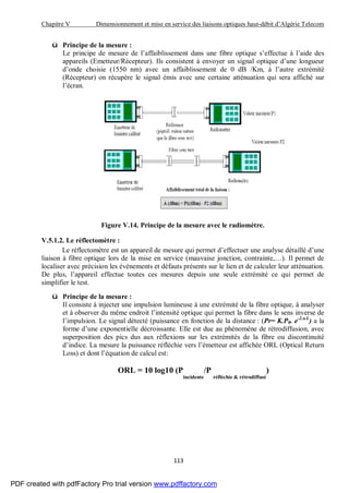Chapitre V Dimensionnement et mise en service des liaisons optiques haut-débit d’Algérie Telecom
113
ü Principe de la mesure :
Le principe de mesure de l’affaiblissement dans une fibre optique s’effectue à l’aide des
appareils (Emetteur/Récepteur). Ils consistent à envoyer un signal optique d’une longueur
d’onde choisie (1550 nm) avec un affaiblissement de 0 dB /Km, à l’autre extrémité
(Récepteur) on récupère le signal émis avec une certaine atténuation qui sera affiché sur
l’écran.
Figure V.14. Principe de la mesure avec le radiomètre.
V.5.1.2. Le réflectomètre :
Le réflectomètre est un appareil de mesure qui permet d’effectuer une analyse détaillé d’une
liaison à fibre optique lors de la mise en service (mauvaise jonction, contrainte,…). Il permet de
localiser avec précision les évènements et défauts présents sur le lien et de calculer leur atténuation.
De plus, l’appareil effectue toutes ces mesures depuis une seule extrémité ce qui permet de
simplifier le test.
ü Principe de la mesure :
Il consiste à injecter une impulsion lumineuse à une extrémité de la fibre optique, à analyser
et à observer du même endroit l’intensité optique qui permet la fibre dans le sens inverse de
l’impulsion. Le signal détecté (puissance en fonction de la distance : (Pr= K.P0. e-2.α.L
) a la
forme d’une exponentielle décroissante. Elle est due au phénomène de rétrodiffusion, avec
superposition des pics dus aux réflexions sur les extrémités de la fibre ou discontinuité
d’indice. La mesure la puissance réfléchie vers l’émetteur est affichée ORL (Optical Return
Loss) et dont l’équation de calcul est:
ORL = 10 log10 (P
incidente
/P
réfléchie & rétrodiffusé
)
PDF created with pdfFactory Pro trial version www.pdffactory.com
 