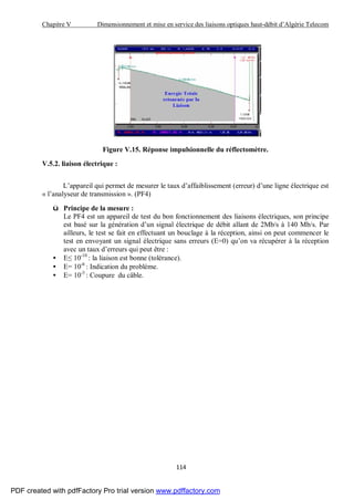 Chapitre V Dimensionnement et mise en service des liaisons optiques haut-débit d’Algérie Telecom
114
Figure V.15. Réponse impulsionnelle du réflectomètre.
V.5.2. liaison électrique :
L’appareil qui permet de mesurer le taux d’affaiblissement (erreur) d’une ligne électrique est
« l’analyseur de transmission ». (PF4)
ü Principe de la mesure :
Le PF4 est un appareil de test du bon fonctionnement des liaisons électriques, son principe
est basé sur la génération d’un signal électrique de débit allant de 2Mb/s à 140 Mb/s. Par
ailleurs, le test se fait en effectuant un bouclage à la réception, ainsi on peut commencer le
test en envoyant un signal électrique sans erreurs (E=0) qu’on va récupérer à la réception
avec un taux d’erreurs qui peut être :
• E≤ 10-10
: la liaison est bonne (tolérance).
• E= 10-6
: Indication du problème.
• E= 10-3
: Coupure du câble.
PDF created with pdfFactory Pro trial version www.pdffactory.com
 