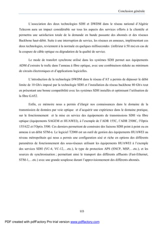Conclusion générale
115
L’association des deux technologies SDH et DWDM dans le réseau national d’Algérie
Telecom aura un impact considérable sur tous les aspects des services offerts à la clientèle et
permettra une satisfaction totale de la demande en bande passante des abonnés et des réseaux
Backbone haut-débit. Suite à une interruption de service, les réseaux en anneaux, implémentant ces
deux technologies, reviennent à la normale en quelques millisecondes (inférieur à 50 ms) en cas de
la coupure de câble optique ou dégradation de la qualité de service.
Le mode de transfert synchrone utilisé dans les systèmes SDH permet aux équipements
ADM d’extraire le trafic dans l’anneau à fibre optique, avec une combinaison réduite au minimum
de circuits électroniques et d’applications logicielles.
L’introduction de la technologie DWDM dans le réseau d’AT a permis de dépasser le débit
limite de 10 Gb/s imposé par la technologie SDH et l’installation du réseau backbone 80 Gb/s tout
en présentant une bonne compatibilité avec les systèmes SDH installés et optimisant l’utilisation de
la fibre G.652.
Enfin, ce mémoire nous a permis d’élargir nos connaissances dans le domaine de la
transmission de données par voie optique et d’acquérir une expérience dans le domaine pratique,
sur le fonctionnement et la mise en service des équipements de transmissions SDH via fibre
optique (équipements SAGEM et HUAWEI), à l’exemple de l’ADR 155C, l’ADR 2500C, l’Optix
155/622 et l’Optix 3500. Ces derniers permettent de construire des liaisons SDH point à point ou en
anneau à un débit STM-n. Le logiciel T2000 est un outil de gestion des équipements HUAWEI au
niveau métropolitain qui nous a permis une configuration aisé et riche en options des différents
paramètres de fonctionnement des sous-réseaux utilisant les équipements HUAWEI à l’exemple
des services SDH (VC-4, VC-12,…etc.), le type de protection APS (SNCP, MSP,…etc.), et les
sources de synchronisation ; permettant ainsi le transport des différents affluents (Fast-Ethernet,
STM-1,…etc.) avec une grande souplesse durant l’approvisionnement des différents abonnés.
PDF created with pdfFactory Pro trial version www.pdffactory.com
 