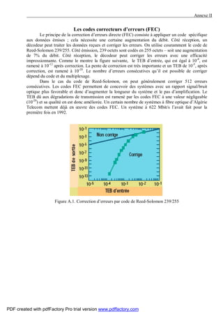 Annexe II
Les codes correcteurs d’erreurs (FEC)
Le principe de la correction d’erreurs directe (FEC) consiste à appliquer un code spécifique
aux données émises ; cela nécessite une certaine augmentation du débit. Côté réception, un
décodeur peut traiter les données reçues et corriger les erreurs. On utilise couramment le code de
Reed-Solomon 239/255. Côté émission, 239 octets sont codés en 255 octets – soit une augmentation
de 7% du débit. Côté réception, le décodeur peut corriger les erreurs avec une efficacité
impressionnante. Comme le montre la figure suivante, le TEB d’entrée, qui est égal à 10-4
, est
ramené à 10-12
après correction. La pente de correction est très importante et un TEB de 10-5
, après
correction, est ramené à 10-20
. Le nombre d’erreurs consécutives qu’il est possible de corriger
dépend du code et du multiplexage.
Dans le cas du code de Reed-Solomon, on peut généralement corriger 512 erreurs
consécutives. Les codes FEC permettent de concevoir des systèmes avec un rapport signal/bruit
optique plus favorable et donc d’augmenter la longueur du système et le pas d’amplification. Le
TEB dû aux dégradations de transmission est ramené par les codes FEC à une valeur négligeable
(10-20
) et sa qualité en est donc améliorée. Un certain nombre de systèmes à fibre optique d’Algérie
Telecom mettent déjà en œuvre des codes FEC. Un système à 622 Mbit/s l’avait fait pour la
première fois en 1992.
Figure A.1. Correction d’erreurs par code de Reed-Solomon 239/255
PDF created with pdfFactory Pro trial version www.pdffactory.com
 