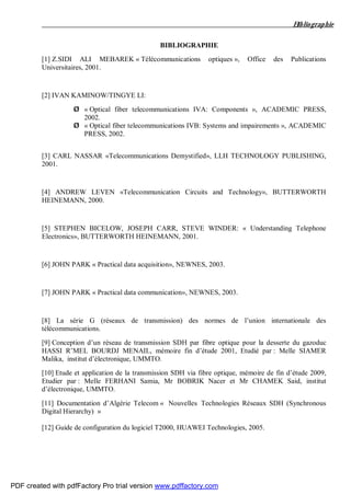 Bibliographie
BIBLIOGRAPHIE
[1] Z.SIDI ALI MEBAREK « Télécommunications optiques », Office des Publications
Universitaires, 2001.
[2] IVAN KAMINOW/TINGYE LI:
Ø « Optical fiber telecommunications IVA: Components », ACADEMIC PRESS,
2002.
Ø « Optical fiber telecommunications IVB: Systems and impairements », ACADEMIC
PRESS, 2002.
[3] CARL NASSAR «Telecommunications Demystified», LLH TECHNOLOGY PUBLISHING,
2001.
[4] ANDREW LEVEN «Telecommunication Circuits and Technology», BUTTERWORTH
HEINEMANN, 2000.
[5] STEPHEN BICELOW, JOSEPH CARR, STEVE WINDER: « Understanding Telephone
Electronics», BUTTERWORTH HEINEMANN, 2001.
[6] JOHN PARK « Practical data acquisition», NEWNES, 2003.
[7] JOHN PARK « Practical data communication», NEWNES, 2003.
[8] La série G (réseaux de transmission) des normes de l’union internationale des
télécommunications.
[9] Conception d’un réseau de transmission SDH par fibre optique pour la desserte du gazoduc
HASSI R’MEL BOURDJ MENAIL, mémoire fin d’étude 2001, Etudié par : Melle SIAMER
Malika, institut d’électronique, UMMTO.
[10] Etude et application de la transmission SDH via fibre optique, mémoire de fin d’étude 2009,
Etudier par : Melle FERHANI Samia, Mr BOBRIK Nacer et Mr CHAMEK Said, institut
d’électronique, UMMTO.
[11] Documentation d’Algérie Telecom « Nouvelles Technologies Réseaux SDH (Synchronous
Digital Hierarchy) »
[12] Guide de configuration du logiciel T2000, HUAWEI Technologies, 2005.
PDF created with pdfFactory Pro trial version www.pdffactory.com
 