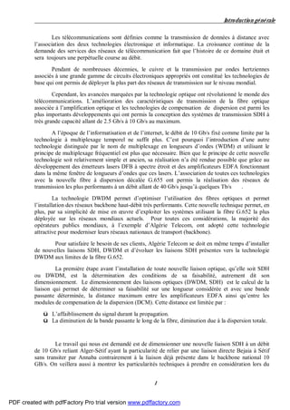 Introduction générale
1
Les télécommunications sont définies comme la transmission de données à distance avec
l’association des deux technologies électronique et informatique. La croissance continue de la
demande des services des réseaux de télécommunication fait que l’histoire de ce domaine était et
sera toujours une perpétuelle course au débit.
Pendant de nombreuses décennies, le cuivre et la transmission par ondes hertziennes
associés à une grande gamme de circuits électroniques appropriés ont constitué les technologies de
base qui ont permis de déployer la plus part des réseaux de transmission sur le niveau mondial.
Cependant, les avancées marquées par la technologie optique ont révolutionné le monde des
télécommunications. L’amélioration des caractéristiques de transmission de la fibre optique
associée à l’amplification optique et les technologies de compensation de dispersion est parmi les
plus importants développements qui ont permis la conception des systèmes de transmission SDH à
très grande capacité allant de 2.5 Gb/s à 10 Gb/s au maximum.
A l’époque de l’informatisation et de l’internet, le débit de 10 Gb/s fixé comme limite par la
technologie à multiplexage temporel ne suffit plus. C’est pourquoi l’introduction d’une autre
technologie distinguée par le nom de multiplexage en longueurs d’ondes (WDM) et utilisant le
principe de multiplexage fréquentiel est plus que nécessaire. Bien que le principe de cette nouvelle
technologie soit relativement simple et ancien, sa réalisation n’a été rendue possible que grâce au
développement des émetteurs lasers DFB à spectre étroit et des amplificateurs EDFA fonctionnant
dans la même fenêtre de longueurs d’ondes que ces lasers. L’association de toutes ces technologies
avec la nouvelle fibre à dispersion décalée G.655 ont permis la réalisation des réseaux de
transmission les plus performants à un débit allant de 40 Gb/s jusqu’à quelques Tb/s .
La technologie DWDM permet d’optimiser l’utilisation des fibres optiques et permet
l’installation des réseaux backbone haut-débit très performants. Cette nouvelle technique permet, en
plus, par sa simplicité de mise en œuvre d’exploiter les systèmes utilisant la fibre G.652 la plus
déployée sur les réseaux mondiaux actuels. Pour toutes ces considérations, la majorité des
opérateurs publics mondiaux, à l’exemple d’Algérie Telecom, ont adopté cette technologie
attractive pour moderniser leurs réseaux nationaux de transport (backbone).
Pour satisfaire le besoin de ses clients, Algérie Telecom se doit en même temps d’installer
de nouvelles liaisons SDH, DWDM et d’évoluer les liaisons SDH présentes vers la technologie
DWDM aux limites de la fibre G.652.
La première étape avant l’installation de toute nouvelle liaison optique, qu’elle soit SDH
ou DWDM, est la détermination des conditions de sa faisabilité, autrement dit son
dimensionnement. Le dimensionnement des liaisons optiques (DWDM, SDH) est le calcul de la
liaison qui permet de déterminer sa faisabilité sur une longueur considérée et avec une bande
passante déterminée, la distance maximum entre les amplificateurs EDFA ainsi qu’entre les
modules de compensation de la dispersion (DCM). Cette distance est limitée par :
ü L’affaiblissement du signal durant la propagation.
ü La diminution de la bande passante le long de la fibre, diminution due à la dispersion totale.
Le travail qui nous est demandé est de dimensionner une nouvelle liaison SDH à un débit
de 10 Gb/s reliant Alger-Sétif ayant la particularité de relier par une liaison directe Bejaia à Sétif
sans transiter par Annaba contrairement à la liaison déjà présente dans le backbone national 10
GB/s. On veillera aussi à montrer les particularités techniques à prendre en considération lors du
PDF created with pdfFactory Pro trial version www.pdffactory.com
 