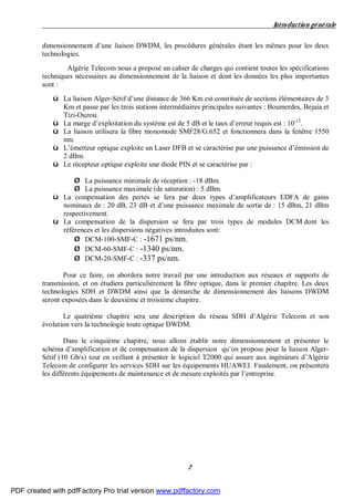 Introduction générale
2
dimensionnement d’une liaison DWDM, les procédures générales étant les mêmes pour les deux
technologies.
Algérie Telecom nous a proposé un cahier de charges qui contient toutes les spécifications
techniques nécessaires au dimensionnement de la liaison et dont les données les plus importantes
sont :
ü La liaison Alger-Sétif d’une distance de 366 Km est constituée de sections élémentaires de 3
Km et passe par les trois stations intermédiaires principales suivantes : Boumerdes, Bejaia et
Tizi-Ouzou.
ü La marge d’exploitation du système est de 5 dB et le taux d’erreur requis est : 10-12
.
ü La liaison utilisera la fibre monomode SMF28/G.652 et fonctionnera dans la fenêtre 1550
nm.
ü L’émetteur optique exploite un Laser DFB et se caractérise par une puissance d’émission de
2 dBm.
ü Le récepteur optique exploite une diode PIN et se caractérise par :
Ø La puissance minimale de réception : -18 dBm.
Ø La puissance maximale (de saturation) : 5 dBm.
ü La compensation des pertes se fera par deux types d’amplificateurs EDFA de gains
nominaux de : 20 dB, 23 dB et d’une puissance maximale de sortie de : 15 dBm, 21 dBm
respectivement.
ü La compensation de la dispersion se fera par trois types de modules DCM dont les
références et les dispersions négatives introduites sont:
Ø DCM-100-SMF-C : -1671 ps/nm.
Ø DCM-60-SMF-C : -1340 ps/nm.
Ø DCM-20-SMF-C : -337 ps/nm.
Pour ce faire, on abordera notre travail par une introduction aux réseaux et supports de
transmission, et on étudiera particulièrement la fibre optique, dans le premier chapitre. Les deux
technologies SDH et DWDM ainsi que la démarche de dimensionnement des liaisons DWDM
seront exposées dans le deuxième et troisième chapitre.
Le quatrième chapitre sera une description du réseau SDH d’Algérie Telecom et son
évolution vers la technologie toute optique DWDM.
Dans le cinquième chapitre, nous allons établir notre dimensionnement et présenter le
schéma d’amplification et de compensation de la dispersion qu’on propose pour la liaison Alger-
Sétif (10 Gb/s) tout en veillant à présenter le logiciel T2000 qui assure aux ingénieurs d’Algérie
Telecom de configurer les services SDH sur les équipements HUAWEI. Finalement, on présentera
les différents équipements de maintenance et de mesure exploités par l’entreprise.
PDF created with pdfFactory Pro trial version www.pdffactory.com
 