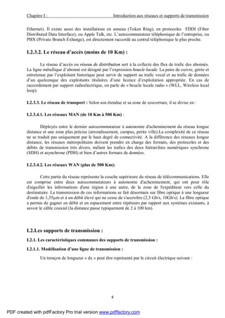 Chapitre I : Introduction aux réseaux et supports de transmission
4
Ethernet). Il existe aussi des installations en anneau (Token Ring), en protocoles FDDI (Fiber
Distributed Data Interface), ou Apple Talk, etc. L’autocommutateur téléphonique de l’entreprise, ou
PBX (Private Branch Exhange), est directement raccordé au central téléphonique le plus proche.
I.2.3.2. Le réseau d’accès (moins de 10 Km) :
Le réseau d’accès ou réseau de distribution sert à la collecte des flux de trafic des abonnés.
La ligne métallique d’abonné est désigné par l’expression boucle locale. La paire de cuivre, gérée et
entretenue par l’exploitant historique peut servir de support au trafic vocal et au trafic de données
d’un quelconque des exploitants titulaires d’une licence d’exploitation appropriée. En cas de
raccordement par support radioélectrique, on parle de « boucle locale radio » (WLL, Wireless local
loop).
I.2.3.3. Le réseau de transport : Selon son étendue et sa zone de couverture, il se divise en :
I.2.3.4.1. Les réseaux MAN (de 10 Km à 500 Km) :
Déployés entre le dernier autocommutateur à autonomie d'acheminement du réseau longue
distance et une zone plus précise (arrondissement, campus, petite ville).La complexité de ce réseau
ne se traduit pas uniquement par le haut degré de connectivité. A la différence des réseaux longue
distance, les réseaux métropolitains doivent prendre en charge des formats, des protocoles et des
débits de transmission très divers, mêlant les trafics des deux hiérarchies numériques synchrone
(SDH) et asynchrone (PDH) et bien d’autres formats de données.
I.2.3.4.2. Les réseaux WAN (plus de 500 Km):
Cette partie du réseau représente la couche supérieure du réseau de télécommunications. Elle
est comprise entre deux autocommutateurs à autonomie d'acheminement, qui ont pour rôle
d'aiguiller les informations d'une région à une autre, de la zone de l'expéditeur vers celle du
destinataire. La transmission de ces informations se fait désormais sur fibre optique à une longueur
d'onde de 1,55µm et à un débit élevé qui ne cesse de s'accroître (2,5 Gb/s, 10Gb/s). La fibre optique
a permis de gagner en débit et en espacement entre répéteurs par rapport aux systèmes existants, à
savoir le câble coaxial (la distance passe typiquement de 2 à 100 km).
I.2.Les supports de transmission :
I.2.1. Les caractéristiques communes des supports de transmission :
I.2.1.1. Modélisation d’une ligne de transmission :
Un tronçon de longueur « dx » peut être représenté par le circuit électrique suivant :
PDF created with pdfFactory Pro trial version www.pdffactory.com
 