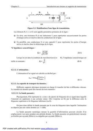 Chapitre I : Introduction aux réseaux et supports de transmission
5
Figure I.3. Modélisation d’une ligne de transmission.
Les éléments R, C, L et G sont appelés paramètres primaires de la ligne :
ü En série, une résistance R et une inductance L pour représenter successivement les pertes
d’énergie active et réactive dans les conducteurs de la ligne.
ü En parallèle, une conductance G et une capacité C pour représenter les pertes d’énergie
active et réactive dans le diélectrique de la ligne.
*L’impédance caractéristique :
Zc= (B.4)
Lorsqu’on est dans la condition de non distorsion (Lw R), l’impédance caractéristique est
réelle et constante : Zc= (B.4)
I.2.1.2. L’atténuation :
L’atténuation d’un signal est calculée en décibel par :
(B.1)
I.2.1.3. La capacité de transport de données :
Différents supports physiques prennent en charge le transfert de bits à différentes vitesses.
Le transfert de données peut être mesuré de trois manières :
I.2.1.3.1. La bande passante :
Physiquement, Elle représente la « zone » du spectre de fréquence de ce signal dans laquelle
l’intensité est supérieure à une certaine valeur. Elle s’exprime en Hz par la différence entre la
fréquence supérieure et la fréquence inférieure (ou 0).
On peut donc définir la bande passante par la zone de fréquence dans laquelle l’atténuation
ne dépasse pas une valeur donnée (ex +/-3dB).
La bande passante numérique mesure la quantité d’informations pouvant circuler d’un
emplacement à un autre pendant une période donnée. La bande passante est généralement mesurée
en kilobits par seconde (Kbits/s) ou mégabits par seconde (Mbits/s).
PDF created with pdfFactory Pro trial version www.pdffactory.com
 
