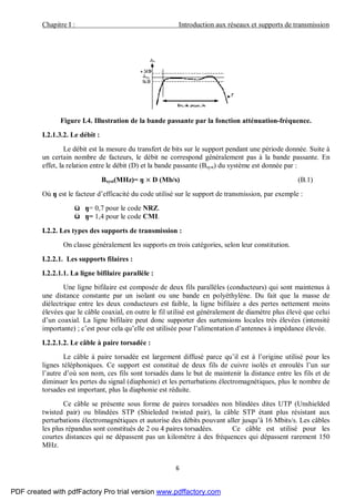 Chapitre I : Introduction aux réseaux et supports de transmission
6
Figure I.4. Illustration de la bande passante par la fonction atténuation-fréquence.
I.2.1.3.2. Le débit :
Le débit est la mesure du transfert de bits sur le support pendant une période donnée. Suite à
un certain nombre de facteurs, le débit ne correspond généralement pas à la bande passante. En
effet, la relation entre le débit (D) et la bande passante (Bsyst) du système est donnée par :
Bsyst(MHz)= ŋ × D (Mb/s) (B.1)
Où ŋ est le facteur d’efficacité du code utilisé sur le support de transmission, par exemple :
ü ŋ= 0,7 pour le code NRZ.
ü ŋ= 1,4 pour le code CMI.
I.2.2. Les types des supports de transmission :
On classe généralement les supports en trois catégories, selon leur constitution.
I.2.2.1. Les supports filaires :
I.2.2.1.1. La ligne bifilaire parallèle :
Une ligne bifilaire est composée de deux fils parallèles (conducteurs) qui sont maintenus à
une distance constante par un isolant ou une bande en polyéthylène. Du fait que la masse de
diélectrique entre les deux conducteurs est faible, la ligne bifilaire a des pertes nettement moins
élevées que le câble coaxial, en outre le fil utilisé est généralement de diamètre plus élevé que celui
d’un coaxial. La ligne bifilaire peut donc supporter des surtensions locales très élevées (intensité
importante) ; c’est pour cela qu’elle est utilisée pour l’alimentation d’antennes à impédance élevée.
I.2.2.1.2. Le câble à paire torsadée :
Le câble à paire torsadée est largement diffusé parce qu’il est à l’origine utilisé pour les
lignes téléphoniques. Ce support est constitué de deux fils de cuivre isolés et enroulés l’un sur
l’autre d’où son nom, ces fils sont torsadés dans le but de maintenir la distance entre les fils et de
diminuer les pertes du signal (diaphonie) et les perturbations électromagnétiques, plus le nombre de
torsades est important, plus la diaphonie est réduite.
Ce câble se présente sous forme de paires torsadées non blindées dites UTP (Unshielded
twisted pair) ou blindées STP (Shieleded twisted pair), la câble STP étant plus résistant aux
perturbations électromagnétiques et autorise des débits pouvant aller jusqu’à 16 Mbits/s. Les câbles
les plus répandus sont constitués de 2 ou 4 paires torsadées. Ce câble est utilisé pour les
courtes distances qui ne dépassent pas un kilomètre à des fréquences qui dépassent rarement 150
MHz.
PDF created with pdfFactory Pro trial version www.pdffactory.com
 