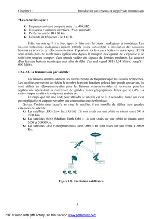 Chapitre I : Introduction aux réseaux et supports de transmission
8
*Les caractéristiques :
ü Fréquence porteuse comprise entre 1 et 40 GHZ.
ü Utilisation d’antennes directives. (Yagi, parabole).
ü Portée variant de 10 à 60 km.
ü La bande de fréquence 7 à 11 GHz.
Enfin, on note qu’il y a deux types de faisceaux hertziens : analogique et numérique. Les
liaisons hertziennes analogiques rendent difficile (voire impossible) la satisfaction des nouveaux
besoins en services de télécommunication. Cependant les faisceaux hertziens numériques (FHN)
sont utilisés dans de nombreuses applications, depuis le transport des signaux de téléphonie et de
télévision jusqu'au transport d'une grande variété des signaux de données modernes. La capacité
d'un faisceau hertzien numérique peut aller du débit d'un seul signal DS1 (1,54 Mbit/s) jusqu'à 1
000 Mbit/s.
I.2.2.2.2. La transmission par satellite :
Les liaisons satellites utilisent les mêmes bandes de fréquences que les liaisons hertziennes.
Les satellites permettent de réduire le nombre de points hertziens grâce à leur grande couverture, ils
sont utilisés en télécommunication pour les liaisons intercontinentales et nationales pour les
applications nécessitant la couverture de grandes zones géographiques telles que le GPS, La
télévision par satellite, la téléphonie mobile etc.
Le temps que met une onde pour atteindre le satellite est de 0.12 secondes ; durée qui n’est
pas négligeable et qui peut perturber une communication téléphonique.
Suivant l’orbite dans laquelle se situe le satellite, il est possible de définir trois grandes
catégories de satellite :
ü Les satellites LEO (Low Earth Orbit) : Ils sont situés sur une orbite se situant entre 500 à
2000 Km.
ü Les satellites MEO (Medium Earth Orbit) : Ils sont situés sur une orbite se situant entre
5000 et 20000 Km.
ü Les satellites GEO (Geosynchronous Earth Orbit) : Ils sont situés sur une orbite à 36600
Km.
Figure I.8. Une liaison satellitaire.
PDF created with pdfFactory Pro trial version www.pdffactory.com
 