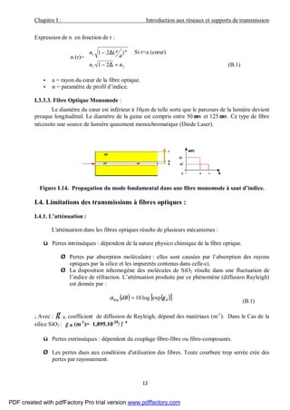 Chapitre I : Introduction aux réseaux et supports de transmission
12
Expression de n en fonction de r :
n (r)=




=∆−
∆−
21
1
21
)(21
nn
a
rn α
• a = rayon du cœur de la fibre optique.
• α = paramètre de profil d’indice.
I.3.3.3. Fibre Optique Monomode :
Le diamètre du cœur est inférieur à 10μm de telle sorte que le parcours de la lumière devient
presque longitudinal. Le diamètre de la gaine est compris entre 50 mµ et 125 mµ . Ce type de fibre
nécessite une source de lumière quasiment monochromatique (Diode Laser).
Figure I.14. Propagation du mode fondamental dans une fibre monomode à saut d’indice.
I.4. Limitations des transmissions à fibres optiques :
I.4.1. L’atténuation :
L'atténuation dans les fibres optiques résulte de plusieurs mécanismes :
ü Pertes intrinsèques : dépendent de la nature physico chimique de la fibre optique.
Ø Pertes par absorption moléculaire : elles sont causées par l’absorption des rayons
optiques par la silice et les impuretés contenus dans celle-ci.
Ø La disposition inhomogène des molécules de SiO2 résulte dans une fluctuation de
l’indice de réfraction. L’atténuation produite par ce phénomène (diffusion Rayleigh)
est donnée par :
( ) ( )[ ]RRay dB γα explog10=
(B.1)
; Avec : γ R: coefficient de diffusion de Rayleigh, dépend des matériaux (m-1
). Dans le Cas de la
silice SiO2 : γ R (m-1
)= 1,895.10-28
/λ 4
ü Pertes extrinsèques : dépendent du couplage fibre-fibre ou fibre-composants.
Ø Les pertes dues aux conditions d'utilisation des fibres. Toute courbure trop serrée crée des
pertes par rayonnement.
Si r<a (cœur)
(B.1)
PDF created with pdfFactory Pro trial version www.pdffactory.com
 