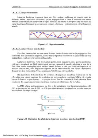 Chapitre I : Introduction aux réseaux et supports de transmission
14
I.4.2.1.2. La dispersion modale:
L’énergie lumineuse transmise dans une fibre optique multimode se répartit entre les
différents modes (trajectoires différentes) qui se propagent dans le cœur. L’ensemble des retards
entre les différents rayons composant le signal lumineux détermine en réception une distorsion du
signal électrique obtenu par le convertisseur optique - électrique ; cette distorsion est la Dispersion
Modale.
Figure I.17. Dispersion modale
I.4.2.1.3. La dispersion de polarisation :
Une fibre monomodale au sens où on l'entend habituellement autorise la propagation d'un
seul mode, mais ce mode est dégénéré, c'est-à-dire qu'il peut se décomposer en deux modes de base
indépendants ayant des polarisations orthogonales.
L'ellipticité (une fibre réelle n'est jamais parfaitement circulaire), ainsi que les contraintes
extérieures entraînent une biréfringence dont les axes changent de manière aléatoire le long de la
fibre. Il en résulte un couplage entre les deux modes de base, si bien que lorsqu'une impulsion est
envoyée dans la fibre, deux impulsions séparées par un retard aléatoire sont reçues à l'extrémité,
donnant lieu à un phénomène d'écho, générateur d'interférence entre symboles.
Des évaluations de la sensibilité des systèmes à la dispersion modale de polarisation ont été
effectuées : une valeur maximale de un dixième du temps symbole en codage NRZ a été avancée
comme la limite à ne pas dépasser. Les progrès récents dans les procédés de fabrication des fibres
conduisent des valeurs de dispersion modale de polarisation inférieures à 0,2 ps / Km .
La PMD affecte les transmissions par fibre et devient gênante pour des communications à 10
Gb/s se propageant sur plus de 200 km. Elle peut néanmoins être compensée au premier ordre par
un traitement électrique du signal.
Figure I.18. Illustration des effets de la dispersion modale de polarisation (PMD)
PDF created with pdfFactory Pro trial version www.pdffactory.com
 