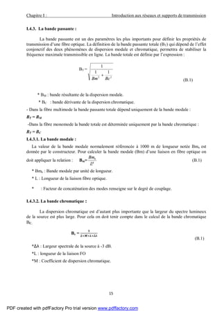 Chapitre I : Introduction aux réseaux et supports de transmission
15
I.4.3. La bande passante :
La bande passante est un des paramètres les plus importants pour définir les propriétés de
transmission d’une fibre optique. La définition de la bande passante totale (BT) qui dépend de l’effet
conjonctif des deux phénomènes de dispersion modale et chromatique, permettra de stabiliser la
fréquence maximale transmissible en ligne. La bande totale est définie par l’expression :
BT =
22
11
1
BcBm
+
(B.1)
* BM : bande résultante de la dispersion modale.
* BC : bande dérivante de la dispersion chromatique.
- Dans la fibre multimode la bande passante totale dépend uniquement de la bande modale :
BT = BM
-Dans la fibre monomode la bande totale est déterminée uniquement par la bande chromatique :
BT = BC
I.4.3.1. La bande modale :
La valeur de la bande modale normalement référencée à 1000 m de longueur notée Bmo est
donnée par le constructeur. Pour calculer la bande modale (Bm) d’une liaison en fibre optique on
doit appliquer la relation : Bm= γ
L
Bm0
(B.1)
* Bmo : Bande modale par unité de longueur.
* L : Longueur de la liaison fibre optique.
* : Facteur de concaténation des modes renseigne sur le degré de couplage.
I.4.3.2. La bande chromatique :
La dispersion chromatique est d’autant plus importante que la largeur du spectre lumineux
de la source est plus large. Pour cela on doit tenir compte dans le calcul de la bande chromatique
BC.
Bc =
× × ×∆λ
(B.1)
*∆λ : Largeur spectrale de la source à -3 dB.
*L : longueur de la liaison FO
*M : Coefficient de dispersion chromatique.
PDF created with pdfFactory Pro trial version www.pdffactory.com
 