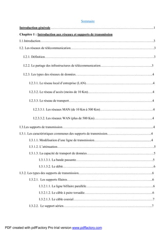 Sommaire
Introduction générale………………………………………………………………………….............1
Chapitre 1 : Introduction aux réseaux et supports de transmission
I.1.Introduction………………………………………………………………………………………….3
I.2. Les réseaux de télécommunication………………………………………………………………….3
I.2.1. Définition………………………………………………………………………………………3
I.2.2. Le partage des infrastructures de télécommunication………………………………………..3
I.2.3. Les types des réseaux de données…………………………………………………………….4
I.2.3.1. Le réseau local d’entreprise (LAN)…………………………………………………….4
I.2.3.2. Le réseau d’accès (moins de 10 Km)…………………………………………………..4
I.2.3.3. Le réseau de transport………………………………………………………………….4
I.2.3.3.1. Les réseaux MAN (de 10 Km à 500 Km)…………………………………………4
I.2.3.3.2. Les réseaux WAN (plus de 500 Km)……………………………………………..4
I.3.Les supports de transmission…………………………………………..............................................4
I.3.1. Les caractéristiques communes des supports de transmission………………………………….4
I.3.1.1. Modélisation d’une ligne de transmission………………….........................................4
I.3.1.2. L’atténuation…………………………………………………………………………….5
I.3.1.3. La capacité de transport de données…………………………………………………….5
I.3.1.3.1. La bande passante…………………………………………………………….5
I.3.1.3.2. Le débit………………………………………………………………………..6
I.3.2. Les types des supports de transmission………………………………………………………….6
I.3.2.1. Les supports filaires…………………………………………………………………...6
I.3.2.1.1. La ligne bifilaire parallèle…………………………………………………….6
I.3.2.1.2. Le câble à paire torsadée……………………………………………………..6
I.3.2.1.3. Le câble coaxial………………………………………………………………7
I.3.2.2. Le support aérien……………………………………………………………………...7
PDF created with pdfFactory Pro trial version www.pdffactory.com
 