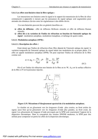 Chapitre I : Introduction aux réseaux et supports de transmission
16
I.4.4. Les effets non-linéaires dans la fibre optique :
Les interactions non linéaires entre le signal et le support de transmission de la fibre de silice
commencent à apparaître à mesure que les puissances du signal optique sont augmentées pour
atteindre des distances élevées entre les régénérateurs à des débits élevés.
Ces non-linéarités peuvent être en général classifiées en :
ü effets de diffusion : effet de diffusion Brillouin stimulée et effet de diffusion Raman
stimulée.
ü effets liés à la variation de l'indice de réfraction en fonction de l'intensité optique du
signal : modulation autophase, modulation transphase, et mélange de quatre ondes.
I.4.4.1. Modulation autophase (SPM) :
I.4.4.1.1. Description des effets :
Etant donné que l'indice de réfraction d'une fibre dépend de l'intensité optique du signal, la
variation temporelle de l'intensité optique du signal induit une modulation de sa propre phase. Cet
effet est appelé modulation autophase (SPM). On peut exprimer l'indice de réfraction de la fibre
comme suit:
(B.2)
Où n2 est l'indice de réfraction non linéaire de la fibre en m /W, Aeff est la surface effective
de la fibre et P est la puissance injectée.
Figure I.19. Mécanisme d’élargissement spectral du à la modulation autophase.
Le résultat est un glissement vers les longueurs d’onde plus courtes, au front arrière du
signal, aussi bien qu’un glissement vers les longueurs d’onde plus grandes, au front avant, du
signal. Les glissements de longueur d’onde provoqués par la SPM sont exactement l’opposé de la
dispersion chromatique. Dans la conception des réseaux DWDM modernes, la SPM peut être
utilisée pour compenser en partie les effets de la dispersion chromatique.
PDF created with pdfFactory Pro trial version www.pdffactory.com
 