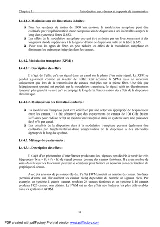 Chapitre I : Introduction aux réseaux et supports de transmission
17
I.4.4.1.2. Minimisations des limitations induites :
ü Pour les systèmes de moins de 1000 km environ, la modulation autophase peut être
contrôlée par l'implémentation d'une compensation de dispersion à des intervalles adaptés le
long d'un système à fibres G.652.
ü Les effets de la modulation autophase peuvent être atténués par un fonctionnement à des
longueurs d'onde supérieures à la longueur d'onde de dispersion nulle de la fibre G.655.
ü Pour tous les types de fibre, on peut réduire les effets de la modulation autophase en
diminuant les puissances injectées dans les canaux.
I.4.4.2. Modulation transphase (XPM) :
I.4.4.2.1. Description des effets :
Il s’agit de l’effet qu’a un signal dans un canal sur la phase d’un autre signal. La XPM se
produit également comme un résultat de l’effet Kerr (comme la SPM) mais ne survenant
uniquement que lors de la transmission de canaux multiples sur la même fibre. Une fois que
l'élargissement spectral est produit par la modulation transphase, le signal subit un élargissement
temporel plus grand à mesure qu'il se propage le long de la fibre en raison des effets de la dispersion
chromatique.
I.4.4.2.2. Minimisation des limitations induites :
ü La modulation transphase peut être contrôlée par une sélection appropriée de l'espacement
entre les canaux. Il a été démontré que des espacements de canaux de 100 GHz étaient
suffisants pour réduire l'effet de modulation transphase dans un système avec une puissance
de 5 mW par canal.
ü Les pénalités de la dispersion dues à la modulation transphase peuvent également être
contrôlées par l'implémentation d'une compensation de la dispersion à des intervalles
appropriés le long du système.
I.4.4.3. Mélange de quatre ondes :
I.4.4.3.1. Description des effets :
Il s’agit d’un phénomène d’interférence produisant des signaux non désirés à partir de trois
fréquences (fxyz = fx + fy - fz) de signal connus comme des canaux fantômes. Il y a un nombre de
voies dans lesquelles les canaux peuvent se combiner pour former un nouveau canal en fonction du
graphique ci-dessus.
Avec des niveaux de puissance élevés, l’effet FWM produit un nombre de canaux fantômes
(certains d’entre eux chevauchent les canaux réels) dépendant du nombre de signaux réels. Par
exemple, un système à quatre canaux produira 24 canaux fantômes et un système à 16 canaux
produira 1920 canaux non désirés. Le FWM est un des effets non linéaires les plus défavorables
dans les systèmes DWDM.
PDF created with pdfFactory Pro trial version www.pdffactory.com
 