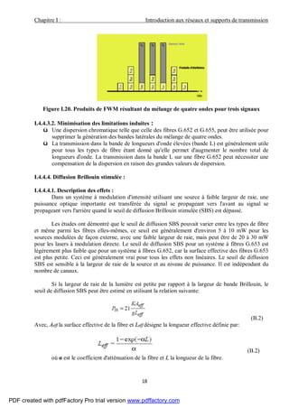 Chapitre I : Introduction aux réseaux et supports de transmission
18
Figure I.20. Produits de FWM résultant du mélange de quatre ondes pour trois signaux
I.4.4.3.2. Minimisation des limitations induites :
ü Une dispersion chromatique telle que celle des fibres G.652 et G.655, peut être utilisée pour
supprimer la génération des bandes latérales du mélange de quatre ondes.
ü La transmission dans la bande de longueurs d'onde élevées (bande L) est généralement utile
pour tous les types de fibre étant donné qu'elle permet d'augmenter le nombre total de
longueurs d'onde. La transmission dans la bande L sur une fibre G.652 peut nécessiter une
compensation de la dispersion en raison des grandes valeurs de dispersion.
I.4.4.4. Diffusion Brillouin stimulée :
I.4.4.4.1. Description des effets :
Dans un système à modulation d'intensité utilisant une source à faible largeur de raie, une
puissance optique importante est transférée du signal se propageant vers l'avant au signal se
propageant vers l'arrière quand le seuil de diffusion Brillouin stimulée (SBS) est dépassé.
Les études ont démontré que le seuil de diffusion SBS pouvait varier entre les types de fibre
et même parmi les fibres elles-mêmes, ce seuil est généralement d'environ 5 à 10 mW pour les
sources modulées de façon externe, avec une faible largeur de raie, mais peut être de 20 à 30 mW
pour les lasers à modulation directe. Le seuil de diffusion SBS pour un système à fibres G.653 est
légèrement plus faible que pour un système à fibres G.652, car la surface effective des fibres G.653
est plus petite. Ceci est généralement vrai pour tous les effets non linéaires. Le seuil de diffusion
SBS est sensible à la largeur de raie de la source et au niveau de puissance. Il est indépendant du
nombre de canaux.
Si la largeur de raie de la lumière est petite par rapport à la largeur de bande Brillouin, le
seuil de diffusion SBS peut être estimé en utilisant la relation suivante:
(B.2)
Avec, Aeff la surface effective de la fibre et Leff désigne la longueur effective définie par:
(B.2)
où α est le coefficient d'atténuation de la fibre et L la longueur de la fibre.
PDF created with pdfFactory Pro trial version www.pdffactory.com
 