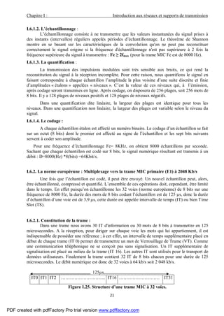 Chapitre I : Introduction aux réseaux et supports de transmission
21
I.6.1.2. L’échantillonnage :
L’échantillonnage consiste à ne transmettre que les valeurs instantanées du signal prises à
des instants (intervalles) réguliers appelés périodes d’échantillonnage. Le théorème de Shannon
montre en se basant sur les caractéristiques de la convolution qu'on ne peut pas reconstituer
correctement le signal origine si la fréquence d'échantillonnage n'est pas supérieure à 2 fois la
fréquence supérieure du signal à transmettre : Fe ≥ 2fmax (pour la trame MIC Fe est de 8000 Hz).
I.6.1.3. La quantification :
La transmission des impulsions modulées sont très sensible aux bruits, ce qui rend la
reconstitution du signal à la réception incomplète. Pour cette raison, nous quantifions le signal en
faisant correspondre à chaque échantillon l’amplitude la plus voisine d’une suite discrète et finie
d’amplitudes « étalons » appelées « niveaux ». C’est la valeur de ces niveaux qui, à l’émission,
après codage seront transmises en ligne. Après codage, on disposera de 256 plages, soit 256 mots de
8 bits. Il y a 128 plages de niveaux positifs et 128 plages de niveaux négatifs.
Dans une quantification dite linéaire, la largeur des plages est identique pour tous les
niveaux. Dans une quantification non linéaire, la largeur des plages est variable selon le niveau du
signal.
I.6.1.4. Le codage :
A chaque échantillon étalon est affecté un numéro binaire. Le codage d’un échantillon se fait
sur un octet (8 bits) dont le premier est affecté au signe de l’échantillon et les sept bits suivants
servent à coder son amplitude.
Pour une fréquence d’échantillonnage Fe= 8KHz, on obtient 8000 échantillons par seconde.
Sachant que chaque échantillon est codé sur 8 bits, le signal numérique résultant est transmis à un
débit : D=8000(Hz) *8(bits) =64Kbit/s.
I.6.2. La norme européenne : Multiplexage vers la trame MIC primaire (E1) à 2048 Kb/s
Une fois que l’échantillon est codé, il peut être envoyé. Un nouvel échantillon peut, alors,
être échantillonné, compressé et quantifié. L’ensemble de ces opérations doit, cependant, être limité
dans le temps. En effet puisqu’on échantillonne les 32 voies (norme européenne) de 8 bits sur une
fréquence de 8000 Hz, la durée des mots de 8 bits codant l’échantillon est de 125 µs, donc la durée
d’échantillon d’une voie est de 3,9 µs, cette durée est appelée intervalle de temps (IT) ou bien Time
Slot (TS).
I.6.2.1. Constitution de la trame :
Dans une trame nous avons 30 IT d'information ou 30 mots de 8 bits à transmettre en 125
microsecondes. A la réception, pour diriger sur chaque voie les mots qui lui appartiennent, il est
indispensable de posséder une référence ; à cet effet, un intervalle de temps supplémentaire placé en
début de chaque trame (IT 0) permet de transmettre un mot de Verrouillage de Trame (VT). Comme
une communication téléphonique ne se conçoit pas sans signalisation. Un IT supplémentaire de
signalisation est placé au milieu de la trame (IT 16). Les autres IT sont utilisés pour le transport de
données utilisateurs. Finalement la trame contient 32 IT de 8 bits chacun pour une durée de 125
microsecondes. Le débit numérique est donc de 32 voies à 64 kb/s soit 2 048 kb/s.
125µs
IT0 IT1 IT2 ………………………... IT16 ……………………… IT31
Figure I.25. Structure d’une trame MIC à 32 voies.
PDF created with pdfFactory Pro trial version www.pdffactory.com
 