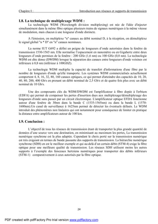 Chapitre I : Introduction aux réseaux et supports de transmission
24
I.8. La technique de multiplexage WDM :
La technologie WDM (Wavelength division multiplexing) est née de l'idée d'injecter
simultanément dans la même fibre optique plusieurs trains de signaux numériques à la même vitesse
de modulation, mais chacun à une longueur d'onde distincte.
A l'émission, on multiplexe "n" canaux au débit nominal D, à la réception, on démultiplexe
le signal global "n * D" en "n" canaux nominaux.
La norme IUT G692 a défini un peigne de longueurs d’onde autorisées dans la fenêtre de
transmission 1530-1565 nm. Elle normalise l’espacement en nanomètre ou en Gigahertz entre deux
longueurs d’onde permises de la fenêtre : 200 GHz (1,6 nm) ou 100 GHz (0,8 nm). La technologie
WDM est dite dense (DWDM) lorsque la séparation des canaux entre longueurs d'onde voisines est
inférieure à 0,8 nm (inférieur à 100GHZ).
La technologie WDM multiplie la capacité de transfert d'informations d'une fibre par le
nombre de longueurs d'onde qu'elle transporte. Les systèmes WDM commercialisés actuellement
comportent 4, 8, 16, 32, 80, 160 canaux optiques, ce qui permet d'atteindre des capacités de 10, 20,
40, 80, 200, 400 Gb/s en prenant un débit nominal de 2,5 Gb/s et de quatre fois plus avec un débit
nominal de 10 Gb/s.
Une des composants clés du WDM/DWDM est l'amplificateur à fibre dopée à l'erbium
(EDFA) qui permet de compenser les pertes d'insertion dues aux multiplexage/démultiplexage des
longueurs d'onde sans passer par un circuit électronique. L'amplificateur optique EFDA fonctionne
autour d'une fenêtre de 30nm dans la bande C (1535-1565nm) ou dans la bande L (1570-
1600nm).Un canal de surveillance à 1625nm permet de détecter les éventuels défauts. Le WDM
introduit des phénomènes non linéaires qui ont notamment pour conséquence de limiter en pratique
la distance entre amplificateurs autour de 100 km.
I.9. Conclusion :
L’objectif de tous les réseaux de transmission étant de transporter la plus grande quantité de
données d’une source vers une destination, en minimisant au maximum les pertes, La transmission
numérique synchrone est la plus adaptée. Cependant le choix porté sur la transmission numérique
est très exigeant en termes de bande passante des supports de transmission. La hiérarchie numérique
synchrone (SDH) en est le meilleur exemple et qui au-delà d’un certain débit (STM-4) exige la fibre
optique pour une meilleure qualité de transmission. Les réseaux SDH utilisent moins les autres
supports à l’exemple des faisceaux hertziens numériques pour transporter des débits inférieurs
(STM-1) comparativement à ceux autorisés par la fibre optique.
PDF created with pdfFactory Pro trial version www.pdffactory.com
 
