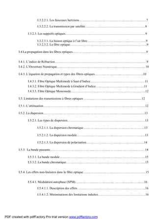 I.3.2.2.1. Les faisceaux hertziens……………………………………………………….7
I.3.2.2.2. La transmission par satellite…………………………………………………8
I.3.2.3. Les supports optiques………………………………………………………………….9
I.3.2.3.1. La liaison optique à l’air libre………………………………………………..9
I.3.2.3.2. La fibre optique……………………………………………………………….9
I.4.La propagation dans les fibres optiques…………………………………………………………….9
I.4.1. L’indice de Réfraction……………………………………………………………………………9
I.4.2. L’Ouverture Numérique…………………………………………………………………………10
I.4.3. L’équation de propagation et types des fibres optiques……………………………………….10
I.4.3.1. Fibre Optique Multimode à Saut d’Indice…………………………………………….11
I.4.3.2. Fibre Optique Multimode à Gradient d’Indice……………………………………….11
I.4.3.3. Fibre Optique Monomode……………………………………………………………..12
I.5. Limitations des transmissions à fibres optiques …………………….........................................12
I.5.1. L’atténuation…………………………………………………………………………………….12
I.5.2. La dispersion…………………………………………………………………............................13
I.5.2.1. Les types de dispersion………………………………………………………………..13
I.5.2.1.1. La dispersion chromatique………………………………………………….13
I.5.2.1.2. La dispersion modale………………………………………………………..13
I.5.2.1.3. La dispersion de polarisation…………………………………………….....14
I.5.3. La bande passante………………………………………………………………………………14
I.5.3.1. La bande modale………………………………………………………………………15
I.5.3.2. La bande chromatique…………………………………………………………………15
I.5.4. Les effets non-linéaires dans la fibre optique…………………………………………………...15
I.5.4.1. Modulation autophase (SPM)………………………………. ……………………….16
I.5.4.1.1. Description des effets………………………………………………………..16
I.5.4.1.2. Minimisations des limitations induites………………………………………16
PDF created with pdfFactory Pro trial version www.pdffactory.com
 