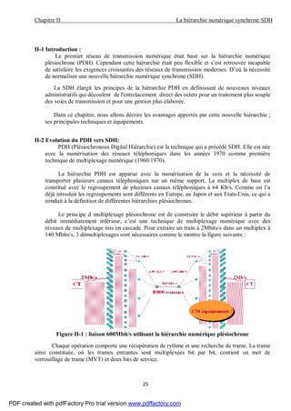 Chapitre II La hiérarchie numérique synchrone SDH
25
II-1 Introduction :
Le premier réseau de transmission numérique était basé sur la hiérarchie numérique
plésiochrone (PDH). Cependant cette hiérarchie était peu flexible et s’est retrouvée incapable
de satisfaire les exigences croissantes des réseaux de transmission modernes. D’où la nécessité
de normaliser une nouvelle hiérarchie numérique synchrone (SDH).
La SDH élargit les principes de la hiérarchie PDH en définissant de nouveaux niveaux
administratifs qui découlent de l'entrelacement direct des octets pour un traitement plus souple
des voies de transmission et pour une gestion plus élaborée.
Dans ce chapitre, nous allons décrire les avantages apportés par cette nouvelle hiérarchie ;
ses principales techniques et équipements.
II-2 Evolution du PDH vers SDH:
PDH (Plésiochronous Digital Hiérarchie) est la technique qui a précédé SDH. Elle est née
avec la numérisation des réseaux téléphoniques dans les années 1970 comme première
technique de multiplexage numérique (1960/1970).
La hiérarchie PDH est apparue avec la numérisation de la voix et la nécessité de
transporter plusieurs canaux téléphoniques sur un même support. Le multiplex de base est
constitué avec le regroupement de plusieurs canaux téléphoniques à 64 Kb/s. Comme on l’a
déjà introduit les regroupements sont différents en Europe, au Japon et aux Etats-Unis, ce qui a
conduit à la définition de différentes hiérarchies plésiochrones.
Le principe d multiplexage plésiochrone est de construire le débit supérieur à partir du
débit immédiatement inférieur, c’est une technique de multiplexage numérique avec des
niveaux de multiplexage mis en cascade. Pour extraire un train à 2Mbits/s dans un multiplex à
140 Mbits/s, 3 démultiplexages sont nécessaires comme le montre la figure suivante :
Figure II-1 : liaison 600Mbit/s utilisant la hiérarchie numérique plésiochrone
Chaque opération comporte une récupération de rythme et une recherche de trame. La trame
ainsi constituée, où les trames entrantes sont multiplexées bit par bit, contient un mot de
verrouillage de trame (MVT) et deux bits de service.
PDF created with pdfFactory Pro trial version www.pdffactory.com
 