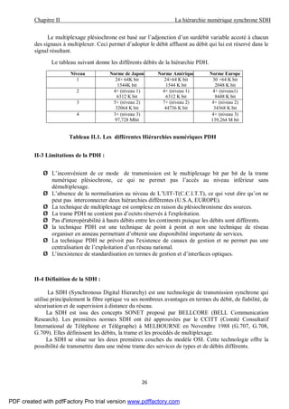 Chapitre II La hiérarchie numérique synchrone SDH
26
Le multiplexage plésiochrone est basé sur l’adjonction d’un surdébit variable accoté à chacun
des signaux à multiplexer. Ceci permet d’adopter le débit affluent au débit qui lui est réservé dans le
signal résultant.
Le tableau suivant donne les différents débits de la hiérarchie PDH.
Niveau Norme de Japon Norme Amérique Norme Europe
1 24× 64K bit
1544K bit
24×64 K bit
1544 K bit
30 ×64 K bit
2048 K bit
2 4× (niveau 1)
6312 K bit
4× (niveau 1)
6312 K bit
4× (niveau1)
8448 K bit
3 5× (niveau 2)
32064 K bit
7× (niveau 2)
44736 K bit
4× (niveau 2)
34368 K bit
4 3× (niveau 3)
97,728 Mbit
4× (niveau 3)
139,264 M bit
Tableau II.1. Les différentes Hiérarchies numériques PDH
II-3 Limitations de la PDH :
Ø L’inconvénient de ce mode de transmission est le multiplexage bit par bit de la trame
numérique plésiochrone, ce qui ne permet pas l’accès au niveau inférieur sans
démultiplexage.
Ø L’absence de la normalisation au niveau de L’UIT-T(C.C.I.T.T), ce qui veut dire qu’on ne
peut pas interconnecter deux hiérarchies différentes (U.S.A, EUROPE).
Ø La technique de multiplexage est complexe en raison du plésiochronisme des sources.
Ø La trame PDH ne contient pas d’octets réservés à l'exploitation.
Ø Pas d'interopérabilité à hauts débits entre les continents puisque les débits sont différents.
Ø la technique PDH est une technique de point à point et non une technique de réseau
organiser en anneau permettant d’obtenir une disponibilité importante de services.
Ø La technique PDH ne prévoit pas l'existence de canaux de gestion et ne permet pas une
centralisation de l’exploitation d’un réseau national.
Ø L’inexistence de standardisation en termes de gestion et d’interfaces optiques.
II-4 Définition de la SDH :
La SDH (Synchronous Digital Hierarchy) est une technologie de transmission synchrone qui
utilise principalement la fibre optique vu ses nombreux avantages en termes du débit, de fiabilité, de
sécurisation et de supervision à distance du réseau.
La SDH est issu des concepts SONET proposé par BELLCORE (BELL Communication
Research). Les premières normes SDH ont été approuvées par le CCITT (Comité Consultatif
International de Téléphone et Télégraphe) à MELBOURNE en Novembre 1988 (G.707, G.708,
G.709). Elles définissent les débits, la trame et les procédés de multiplexage.
La SDH se situe sur les deux premières couches du modèle OSI. Cette technologie offre la
possibilité de transmettre dans une même trame des services de types et de débits différents.
PDF created with pdfFactory Pro trial version www.pdffactory.com
 