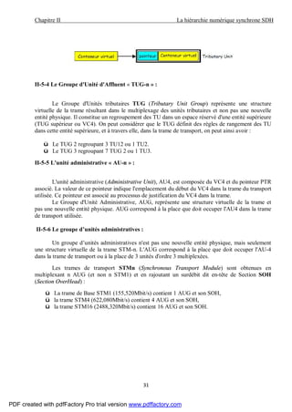 Chapitre II La hiérarchie numérique synchrone SDH
31
II-5-4 Le Groupe d'Unité d'Affluent « TUG-n » :
Le Groupe d'Unités tributaires TUG (Tributary Unit Group) représente une structure
virtuelle de la trame résultant dans le multiplexage des unités tributaires et non pas une nouvelle
entité physique. Il constitue un regroupement des TU dans un espace réservé d'une entité supérieure
(TUG supérieur ou VC4). On peut considérer que le TUG définit des règles de rangement des TU
dans cette entité supérieure, et à travers elle, dans la trame de transport, on peut ainsi avoir :
ü Le TUG 2 regroupant 3 TU12 ou 1 TU2.
ü Le TUG 3 regroupant 7 TUG 2 ou 1 TU3.
II-5-5 L'unité administrative « AU-n » :
L'unité administrative (Administrative Unit), AU4, est composée du VC4 et du pointeur PTR
associé. La valeur de ce pointeur indique l'emplacement du début du VC4 dans la trame du transport
utilisée. Ce pointeur est associé au processus de justification du VC4 dans la trame.
Le Groupe d'Unité Administrative, AUG, représente une structure virtuelle de la trame et
pas une nouvelle entité physique. AUG correspond à la place que doit occuper l'AU4 dans la trame
de transport utilisée.
II-5-6 Le groupe d’unités administratives :
Un groupe d’unités administratives n'est pas une nouvelle entité physique, mais seulement
une structure virtuelle de la trame STM-n. L'AUG correspond à la place que doit occuper l'AU-4
dans la trame de transport ou à la place de 3 unités d'ordre 3 multiplexées.
Les trames de transport STMn (Synchronous Transport Module) sont obtenues en
multiplexant n AUG (et non n STM1) et en rajoutant un surdébit dit en-tête de Section SOH
(Section OverHead) :
ü La trame de Base STM1 (155,520Mbit/s) contient 1 AUG et son SOH,
ü la trame STM4 (622,080Mbit/s) contient 4 AUG et son SOH,
ü la trame STM16 (2488,320Mbit/s) contient 16 AUG et son SOH.
PDF created with pdfFactory Pro trial version www.pdffactory.com
 