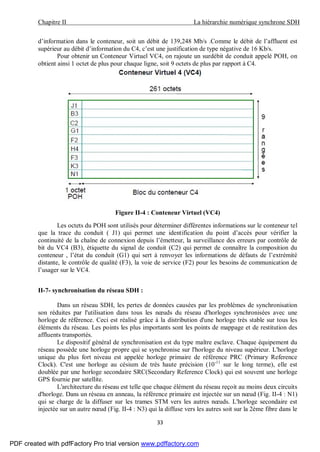 Chapitre II La hiérarchie numérique synchrone SDH
33
d’information dans le conteneur, soit un débit de 139,248 Mb/s .Comme le débit de l’affluent est
supérieur au débit d’information du C4, c’est une justification de type négative de 16 Kb/s.
Pour obtenir un Conteneur Virtuel VC4, on rajoute un surdébit de conduit appelé POH, on
obtient ainsi 1 octet de plus pour chaque ligne, soit 9 octets de plus par rapport à C4.
Figure II-4 : Conteneur Virtuel (VC4)
Les octets du POH sont utilisés pour déterminer différentes informations sur le conteneur tel
que la trace du conduit ( J1) qui permet une identification du point d’accès pour vérifier la
continuité de la chaîne de connexion depuis l’émetteur, la surveillance des erreurs par contrôle de
bit du VC4 (B3), étiquette du signal de conduit (C2) qui permet de connaître la composition du
conteneur , l’état du conduit (G1) qui sert à renvoyer les informations de défauts de l’extrémité
distante, le contrôle de qualité (F3), la voie de service (F2) pour les besoins de communication de
l’usager sur le VC4.
II-7- synchronisation du réseau SDH :
Dans un réseau SDH, les pertes de données causées par les problèmes de synchronisation
son réduites par l'utilisation dans tous les nœuds du réseau d'horloges synchronisées avec une
horloge de référence. Ceci est réalisé grâce à la distribution d'une horloge très stable sur tous les
éléments du réseau. Les points les plus importants sont les points de mappage et de restitution des
affluents transportés.
Le dispositif général de synchronisation est du type maître esclave. Chaque équipement du
réseau possède une horloge propre qui se synchronise sur l'horloge du niveau supérieur. L'horloge
unique du plus fort niveau est appelée horloge primaire de référence PRC (Primary Reference
Clock). C'est une horloge au césium de très haute précision (10-11
sur le long terme), elle est
doublée par une horloge secondaire SRC(Secondary Reference Clock) qui est souvent une horloge
GPS fournie par satellite.
L'architecture du réseau est telle que chaque élément du réseau reçoit au moins deux circuits
d'horloge. Dans un réseau en anneau, la référence primaire est injectée sur un nœud (Fig. II-4 : N1)
qui se charge de la diffuser sur les trames STM vers les autres nœuds. L'horloge secondaire est
injectée sur un autre nœud (Fig. II-4 : N3) qui la diffuse vers les autres soit sur la 2ème fibre dans le
PDF created with pdfFactory Pro trial version www.pdffactory.com
 