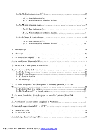 I.5.4.2. Modulation transphase (XPM)………………………………………………………...17
I.5.4.2.1. Description des effets………………………………………………………..17
I.5.4.2.2. Minimisation des limitations induites………………………………………17
I.5.4.3. Mélange de quatre ondes……………………………………………………………...17
I.5.4.3.1. Description des effets………………………………………….……………17
I.5.4.3.2. Minimisation des limitations induites………………………………………18
.
I.5.4.4. Diffusion Brillouin stimulée…………………………………………………………..18
I.5.4.4.1. Description des effets……………………………………………………….18
I.5.4.4.2. Minimisation des limitations induites……………….……………………..19
I.6. Le multiplexage…………………………………………………………………………………...19
I.6.1. Définition………………………………………………………………………………………..19
I.6.2. Le multiplexage temporel (TDM)………………………………………………………………19
I.6.3. Le multiplexage fréquentiel (FDM)…………………………………………………………….19
I.7. La trame MIC et les étapes de la numérisation…………………………………………………..20
I.7.1. Les étapes générales de la numérisation ……………………………………………………….20
I.7.1.1. Le filtrage……………………………………………………………………………...20
I.7.1.2. L’échantillonnage……………………………………………………………………..20
I.7.1.3. La quantification………………………………………………………………………20
I.7.1.4. Le codage………………………………………………………..................................21
I.7.2. La norme européenne : Multiplexage vers la trame MIC primaire (E1) à 2048
Kb/s…………………………………………………………………………………………................21
I.7.2.1. Constitution de la trame……………………………………………………...............21
I.7.2.2. Signalisation (IT16) et multi-trame…………………………………………………..21
I.7.3. La norme Américaine : Multiplexage vers la trame MIC primaire (T1) à 1544
Kb/s…………………………………………………………………………………………................22
I.7.4. Comparaison des deux normes Européenne et Américaine……………………………………23
I.8. Le multiplexage synchrone SDH et SONET……………………………………………………..23
I.8.1.La hiérarchie SDH……………………………………………………………………………….23
I.8.2. La hiérarchie SONET…………………………………………………………………………...23
I.9. La technique de multiplexage WDM……………………………………………………………..24
PDF created with pdfFactory Pro trial version www.pdffactory.com
 