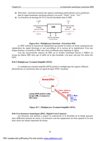 Chapitre II La hiérarchie numérique synchrone SDH
35
ü Dérivation : insertion/extraction des signaux numériques plésiochrones et/ou synchrones
dans le signal numérique synchrone présent à ses accès " Ouest " et/ou " Est ".
ü Les fonctions de brassage de VC12 ont été introduites dans le MIE.
Figure II-6 : Multiplexeur Insertion - Extraction MIE
Le MIE contient la fonction de régénération qui permet la remise en forme uniquement par
régénération du signal électrique et une surveillance de la section de la régénération. Pour une
longue distance, on installe un MIE sans cartes d’affluents pour régénérer le signal.
L'un des inconvénients majeurs du MIE est le nombre insuffisant d'accès à 2Mbit/s au
niveau du châssis MIE alors que ce débit est le plus demandé, c'est pour cela que l'on utilise des
MTS.
II-8-2 Multiplexeur Terminal Simplifié (MTS):
Le multiplexeur terminal simplifié (MTS) permet le multiplexage des signaux affluents
plésiochrones ou synchrones dans un signal de ligne STM-1 résultant.
Figure II-7 : Multiplexeur Terminal Simplifié (MTS)
II-8-3 Les brasseurs numériques (DXC, Digital Cross Connect):
Les brasseurs sont destinés à assurer la connectivité et la flexibilité de la bande passante
entre différentes portions de réseau. Ces brasseurs sont des équipements de forte capacité et ils sont
donc situés aux nœuds importants du réseau.
PDF created with pdfFactory Pro trial version www.pdffactory.com
 