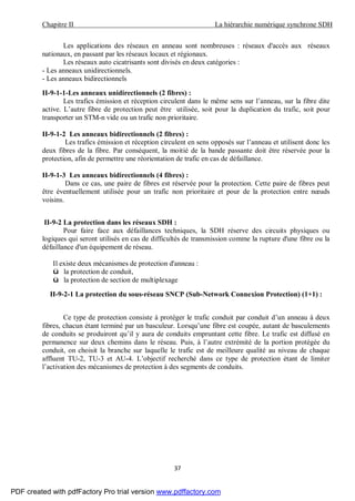 Chapitre II La hiérarchie numérique synchrone SDH
37
Les applications des réseaux en anneau sont nombreuses : réseaux d'accès aux réseaux
nationaux, en passant par les réseaux locaux et régionaux.
Les réseaux auto cicatrisants sont divisés en deux catégories :
- Les anneaux unidirectionnels.
- Les anneaux bidirectionnels
II-9-1-1-Les anneaux unidirectionnels (2 fibres) :
Les trafics émission et réception circulent dans le même sens sur l’anneau, sur la fibre dite
active. L’autre fibre de protection peut être utilisée, soit pour la duplication du trafic, soit pour
transporter un STM-n vide ou un trafic non prioritaire.
II-9-1-2 Les anneaux bidirectionnels (2 fibres) :
Les trafics émission et réception circulent en sens opposés sur l’anneau et utilisent donc les
deux fibres de la fibre. Par conséquent, la moitié de la bande passante doit être réservée pour la
protection, afin de permettre une réorientation de trafic en cas de défaillance.
II-9-1-3 Les anneaux bidirectionnels (4 fibres) :
Dans ce cas, une paire de fibres est réservée pour la protection. Cette paire de fibres peut
être éventuellement utilisée pour un trafic non prioritaire et pour de la protection entre nœuds
voisins.
II-9-2 La protection dans les réseaux SDH :
Pour faire face aux défaillances techniques, la SDH réserve des circuits physiques ou
logiques qui seront utilisés en cas de difficultés de transmission comme la rupture d'une fibre ou la
défaillance d'un équipement de réseau.
Il existe deux mécanismes de protection d'anneau :
ü la protection de conduit,
ü la protection de section de multiplexage
II-9-2-1 La protection du sous-réseau SNCP (Sub-Network Connexion Protection) (1+1) :
Ce type de protection consiste à protéger le trafic conduit par conduit d’un anneau à deux
fibres, chacun étant terminé par un basculeur. Lorsqu’une fibre est coupée, autant de basculements
de conduits se produiront qu’il y aura de conduits empruntant cette fibre. Le trafic est diffusé en
permanence sur deux chemins dans le réseau. Puis, à l’autre extrémité de la portion protégée du
conduit, on choisit la branche sur laquelle le trafic est de meilleure qualité au niveau de chaque
affluent TU-2, TU-3 et AU-4. L’objectif recherché dans ce type de protection étant de limiter
l’activation des mécanismes de protection à des segments de conduits.
PDF created with pdfFactory Pro trial version www.pdffactory.com
 