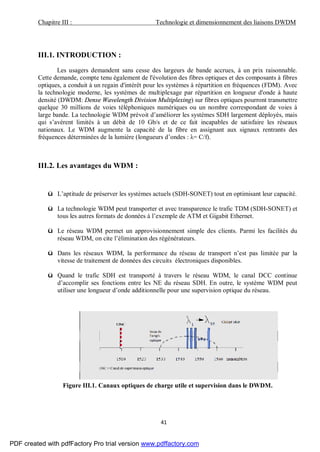 Chapitre III : Technologie et dimensionnement des liaisons DWDM
41
III.1. INTRODUCTION :
Les usagers demandent sans cesse des largeurs de bande accrues, à un prix raisonnable.
Cette demande, compte tenu également de l'évolution des fibres optiques et des composants à fibres
optiques, a conduit à un regain d'intérêt pour les systèmes à répartition en fréquences (FDM). Avec
la technologie moderne, les systèmes de multiplexage par répartition en longueur d'onde à haute
densité (DWDM: Dense Wavelength Division Multiplexing) sur fibres optiques pourront transmettre
quelque 30 millions de voies téléphoniques numériques ou un nombre correspondant de voies à
large bande. La technologie WDM prévoit d’améliorer les systèmes SDH largement déployés, mais
qui s’avèrent limités à un débit de 10 Gb/s et de ce fait incapables de satisfaire les réseaux
nationaux. Le WDM augmente la capacité de la fibre en assignant aux signaux rentrants des
fréquences déterminées de la lumière (longueurs d’ondes : λ= C/f).
III.2. Les avantages du WDM :
ü L’aptitude de préserver les systèmes actuels (SDH-SONET) tout en optimisant leur capacité.
ü La technologie WDM peut transporter et avec transparence le trafic TDM (SDH-SONET) et
tous les autres formats de données à l’exemple de ATM et Gigabit Ethernet.
ü Le réseau WDM permet un approvisionnement simple des clients. Parmi les facilités du
réseau WDM, on cite l’élimination des régénérateurs.
ü Dans les réseaux WDM, la performance du réseau de transport n’est pas limitée par la
vitesse de traitement de données des circuits électroniques disponibles.
ü Quand le trafic SDH est transporté à travers le réseau WDM, le canal DCC continue
d’accomplir ses fonctions entre les NE du réseau SDH. En outre, le système WDM peut
utiliser une longueur d’onde additionnelle pour une supervision optique du réseau.
Figure III.1. Canaux optiques de charge utile et supervision dans le DWDM.
PDF created with pdfFactory Pro trial version www.pdffactory.com
 