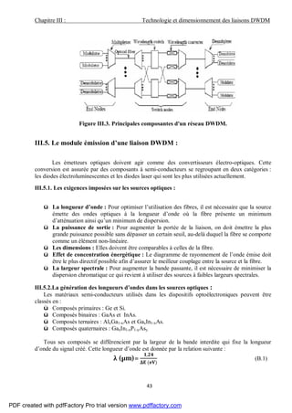 Chapitre III : Technologie et dimensionnement des liaisons DWDM
43
Figure III.3. Principales composantes d'un réseau DWDM.
III.5. Le module émission d’une liaison DWDM :
Les émetteurs optiques doivent agir comme des convertisseurs électro-optiques. Cette
conversion est assurée par des composants à semi-conducteurs se regroupant en deux catégories :
les diodes électroluminescentes et les diodes laser qui sont les plus utilisées actuellement.
III.5.1. Les exigences imposées sur les sources optiques :
ü La longueur d’onde : Pour optimiser l’utilisation des fibres, il est nécessaire que la source
émette des ondes optiques à la longueur d’onde où la fibre présente un minimum
d’atténuation ainsi qu’un minimum de dispersion.
ü La puissance de sortie : Pour augmenter la portée de la liaison, on doit émettre la plus
grande puissance possible sans dépasser un certain seuil, au-delà duquel la fibre se comporte
comme un élément non-linéaire.
ü Les dimensions : Elles doivent être comparables à celles de la fibre.
ü Effet de concentration énergétique : Le diagramme de rayonnement de l’onde émise doit
être le plus directif possible afin d’assurer le meilleur couplage entre la source et la fibre.
ü La largeur spectrale : Pour augmenter la bande passante, il est nécessaire de minimiser la
dispersion chromatique ce qui revient à utiliser des sources à faibles largeurs spectrales.
III.5.2.La génération des longueurs d’ondes dans les sources optiques :
Les matériaux semi-conducteurs utilisés dans les dispositifs optoélectroniques peuvent être
classés en :
ü Composés primaires : Ge et Si.
ü Composés binaires : GaAs et InAs.
ü Composés ternaires : AlxGa1-xAs et GaxIn1-xAs.
ü Composés quaternaires : GaxIn1-xP1-yAsy.
Tous ses composés se différencient par la largeur de la bande interdite qui fixe la longueur
d’onde du signal créé. Cette longueur d’onde est donnée par la relation suivante :
λ (µm)=
,
( )
(B.1)
PDF created with pdfFactory Pro trial version www.pdffactory.com
 