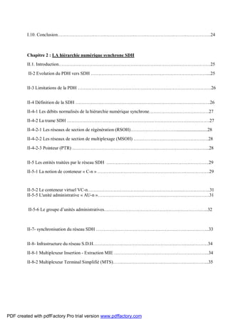 I.10. Conclusion……………………………………………………………………………………….24
Chapitre 2 : LA hiérarchie numérique synchrone SDH
II.1. Introduction………………………………………………………………………………………25
II-2 Evolution du PDH vers SDH …………………………………………………………………....25
II-3 Limitations de la PDH ……………………………………………………………………………26
II-4 Définition de la SDH …………………………………………………………………………….26
II-4-1 Les débits normalisés de la hiérarchie numérique synchrone…………………………………27
II-4-2 La trame SDH …………………………………………………………………………………27
II-4-2-1 Les réseaux de section de régénération (RSOH)…………………………...........................28
II-4-2-2 Les réseaux de section de multiplexage (MSOH) ………………………………………….28
II-4-2-3 Pointeur (PTR) ……………………………………………………………………………...28
II-5 Les entités traitées par le réseau SDH ………………………………………………………….29
II-5-1 La notion de conteneur « C-n » ……………………………………………………………….29
II-5-2 Le conteneur virtuel VC-n……………………………………………………………………..31
II-5-5 L'unité administrative « AU-n »…………………………………….…………………………31
II-5-6 Le groupe d’unités administratives…………………………………………………………..32
II-7- synchronisation du réseau SDH ………………………………………………………………..33
II-8- Infrastructure du réseau S.D.H…………………………………………………………………34
II-8-1 Multiplexeur Insertion - Extraction MIE ……………………………………………………..34
II-8-2 Multiplexeur Terminal Simplifié (MTS)……………………………………………………...35
PDF created with pdfFactory Pro trial version www.pdffactory.com
 