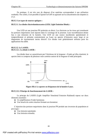 Chapitre III : Technologie et dimensionnement des liaisons DWDM
44
En pratique, il est très rare de disposer d’un matériau correspondant à une utilisation
souhaitée. Par contre, il est possible d’ajuster la GAP en agissant sur la concentration des dopants (x
et y).
III.5.3. Les types de sources optiques :
III.5.3.1. Les diodes électroluminescentes (LED, Light Emission Diode) :
Une LED est une jonction PN polarisée en direct. Les électrons ou les trous qui constituent
les porteurs majoritaires sont injectés dans le voisinage de la jonction. Leur recombinaison donne
lieu à une émission de la lumière. Une LED est une source incohérente spatialement et
temporellement et présente contrairement au Laser un spectre d’émission assez large et un
diagramme de rayonnement moins directif. Ces diodes sont généralement utilisées pour les
applications bas débit.
III.5.3.2. Le LASER :
III.5.3.2.1. La diode LASER :
Les diodes laser se caractérisent par l’étroitesse de la longueur d’onde qu’elles émettent, le
spectre émis se compose de plusieurs raies centrées autour de la longueur d’onde principale.
Figure III.4. Le spectre en fréquences de la lumière Laser.
III.5.3.2.2. Principe de fonctionnement du LASER :
Le principe du LASER (Light Amplifier Simulated Emission Radiated) repose sur deux
éléments essentiels :
ü Un amplificateur d’onde lumineuse.
ü Une boucle de contre réaction formant un résonateur.
L’injection des porteurs majoritaires dans la jonction PN produit une inversion de population et
provoque :
ü Une émission spontanée.
ü Une émission stimulée.
4nm
100%
50%
0%
1540 1550
λ
(nm)
PDF created with pdfFactory Pro trial version www.pdffactory.com
 