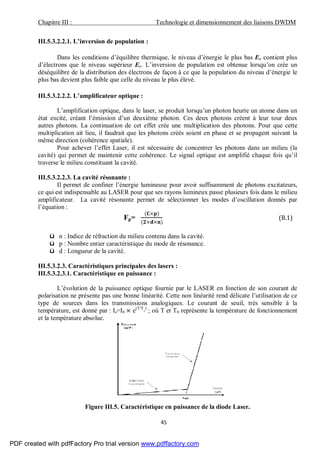 Chapitre III : Technologie et dimensionnement des liaisons DWDM
45
III.5.3.2.2.1. L’inversion de population :
Dans les conditions d’équilibre thermique, le niveau d’énergie le plus bas Ev contient plus
d’électrons que le niveau supérieur Ec. L’inversion de population est obtenue lorsqu’on crée un
déséquilibre de la distribution des électrons de façon à ce que la population du niveau d’énergie le
plus bas devient plus faible que celle du niveau le plus élevé.
III.5.3.2.2.2. L’amplificateur optique :
L’amplification optique, dans le laser, se produit lorsqu’un photon heurte un atome dans un
état excité, créant l’émission d’un deuxième photon. Ces deux photons créent à leur tour deux
autres photons. La continuation de cet effet crée une multiplication des photons. Pour que cette
multiplication ait lieu, il faudrait que les photons créés soient en phase et se propagent suivant la
même direction (cohérence spatiale).
Pour achever l’effet Laser, il est nécessaire de concentrer les photons dans un milieu (la
cavité) qui permet de maintenir cette cohérence. Le signal optique est amplifié chaque fois qu’il
traverse le milieu constituant la cavité.
III.5.3.2.2.3. La cavité résonante :
Il permet de confiner l’énergie lumineuse pour avoir suffisamment de photons excitateurs,
ce qui est indispensable au LASER pour que ses rayons lumineux passe plusieurs fois dans le milieu
amplificateur. La cavité résonante permet de sélectionner les modes d’oscillation donnés par
l’équation :
Fp=
( × )
( × × )
(B.1)
ü n : Indice de réfraction du milieu contenu dans la cavité.
ü p : Nombre entier caractéristique du mode de résonance.
ü d : Longueur de la cavité.
III.5.3.2.3. Caractéristiques principales des lasers :
III.5.3.2.3.1. Caractéristique en puissance :
L’évolution de la puissance optique fournie par le LASER en fonction de son courant de
polarisation ne présente pas une bonne linéarité. Cette non linéarité rend délicate l’utilisation de ce
type de sources dans les transmissions analogiques. Le courant de seuil, très sensible à la
température, est donné par : Is=I0 × e(T/T
°
)
; où T et T0 représente la température de fonctionnement
et la température absolue.
Figure III.5. Caractéristique en puissance de la diode Laser.
PDF created with pdfFactory Pro trial version www.pdffactory.com
 