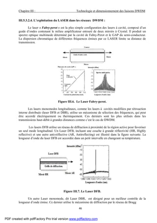 Chapitre III : Technologie et dimensionnement des liaisons DWDM
46
III.5.3.2.4. L’exploitation du LASER dans les réseaux DWDM :
Le laser « Fabry-perot » est la plus simple configuration des lasers à cavité, composé d’un
guide d’ondes contenant le milieu amplificateur entouré de deux miroirs à Crystal. Il produit un
spectre optique multimode déterminé par la cavité de Fabry-Perot et le GAP du semi-conducteur.
La dispersion chromatique de différentes fréquences émises par ce LASER limite sa distance de
transmission.
Figure III.6. Le Laser Fabry-perot.
Les lasers monomodes longitudinaux, comme les lasers à cavités modifiées par rétroaction
interne distribuée (laser DFB et DBR), utilise un mécanisme de sélection des fréquences, qui peut
être accordé électriquement ou thermiquement. Ces derniers sont les plus utilisés dans les
transmissions haut-débit à grandes distances comme c’est le cas de DWDM.
Les lasers DFB utilise un réseau de diffraction à proximité de la région active pour favoriser
un seul mode longitudinal. Un Laser DFB, incluant une couche à grande réflectivité (HR, Highly
reflective) et une autre anti-réflective (AR, Antireflecting) est illustré dans la figure suivante. La
longueur d’onde du laser DFB est accordée dans un petit intervalle en changeant sa température.
Figure III.7. Le Laser DFB.
Un autre Laser monomode, dit Laser DBR, est désigné pour un meilleur contrôle de la
longueur d’onde émise. Ce dernier utilise le mécanisme de diffraction par le réseau de Bragg
PDF created with pdfFactory Pro trial version www.pdffactory.com
 
