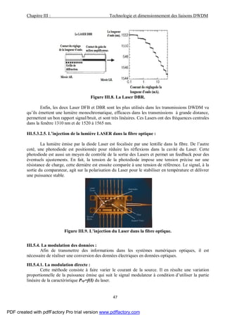 Chapitre III : Technologie et dimensionnement des liaisons DWDM
47
Figure III.8. La Laser DBR.
Enfin, les deux Laser DFB et DBR sont les plus utilisés dans les transmissions DWDM vu
qu’ils émettent une lumière monochromatique, efficaces dans les transmissions à grande distance,
permettent un bon rapport signal/bruit, et sont très linéaires. Ces Lasers ont des fréquences centrales
dans la fenêtre 1310 nm et de 1520 à 1565 nm.
III.5.3.2.5. L’injection de la lumière LASER dans la fibre optique :
La lumière émise par la diode Laser est focalisée par une lentille dans la fibre. De l’autre
coté, une photodiode est positionnée pour réduire les réflexions dans la cavité du Laser. Cette
photodiode est aussi un moyen de contrôle de la sortie des Lasers et permet un feedback pour des
éventuels ajustements. En fait, la tension de la photodiode impose une tension précise sur une
résistance de charge, cette dernière est ensuite comparée à une tension de référence. Le signal, à la
sortie du comparateur, agit sur la polarisation du Laser pour le stabiliser en température et délivrer
une puissance stable.
Figure III.9. L’injection du Laser dans la fibre optique.
III.5.4. La modulation des données :
Afin de transmettre des informations dans les systèmes numériques optiques, il est
nécessaire de réaliser une conversion des données électriques en données optiques.
III.5.4.1. La modulation directe :
Cette méthode consiste à faire varier le courant de la source. Il en résulte une variation
proportionnelle de la puissance émise qui suit le signal modulateur à condition d’utiliser la partie
linéaire de la caractéristique Pop=f(I) du laser.
PDF created with pdfFactory Pro trial version www.pdffactory.com
 