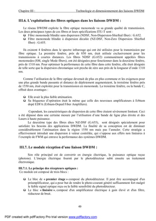 Chapitre III : Technologie et dimensionnement des liaisons DWDM
49
III.6. L’exploitation des fibres optiques dans les liaisons DWDM :
Le réseau DWDM exploite la fibre optique monomode vu sa grande qualité de transmission.
Les deux principaux types de ces fibres et leurs spécifications ITU-T sont :
ü Fibre monomode blindée sans dispersion (NDSF, Non-Dispersion-Shiefted fiber) : G.652.
ü Fibre monomode blindée à dispersion décalée (NZ-DSF, Non-Zero Dispersion- Shiefted
fiber) : G.655.
Ils existent 4 fenêtres dans le spectre infrarouge qui ont été utilisées pour la transmission par
fibre optique. La première fenêtre, près de 850 nm, était utilisée exclusivement pour les
transmissions à courtes distances. Les fibres NDSF (G.652) communément appelées fibres
monomodes (SM, single Mode fibers), ont été désignées pour fonctionner dans la deuxième fenêtre,
prés de 1310 nm. Pour optimiser la performance de cette fibre dans cette fenêtre, elle était désignée
de telle sorte que la dispersion chromatique soit proche de zéro aux près de la longueur d’onde 1310
nm.
Comme l’utilisation de la fibre optique devenait de plus en plus commune et les exigences pour
une plus grande bande passante et distance de déploiement augmentaient, la troisième fenêtre près
de 1550 nm, était exploitée pour la transmission en monomode. La troisième fenêtre, ou la bande C,
offrait deux avantages :
ü Elle avait la plus faible atténuation.
ü Sa fréquence d’opération était la même que celle des nouveaux amplificateurs à Erbium
dopé EDFA (Erbium-Doped Fiber Amplifiers).
Cependant, les caractéristiques de dispersion de cette fibre étaient sévèrement limitant. Ceci
a été dépassé dans une certaine mesure par l’utilisation d’une bande de ligne plus étroite et des
Lasers à haute puissance.
Le deuxième type des fibres dites NZ-DSF (G.655), sont désignés spécialement pour
satisfaire les besoins des applications DWDM. La finalité de sa conception est de diminuer
considérablement l’atténuation dans la région 1550 nm mais pas l’annuler. Cette stratégie a
effectivement introduit une dispersion à valeur contrôlée, qui s’oppose aux effets non linéaires à
l’exemple de FWM qui entrave la performance des systèmes DWDM.
III.7. Le module réception d’une liaison DWDM :
Son rôle principal est de convertir en énergie électrique, la puissance optique reçue
(photons). L’énergie électrique fournit par le photodétecteur subit ensuite un traitement
électronique.
III.7.1. Le principe des récepteurs optiques :
Ce module est composé de trois blocs :
ü Le bloc de « premier étage » composé du photodétecteur. Il peut être accompagné d'un
préamplificateur, qui a pour but de rendre le photo-courant généré suffisamment fort malgré
le faible signal optique reçu ou la faible sensibilité du photodétecteur.
ü Le bloc « linéaire », composé d'un amplificateur électrique à gain élevé et d'un filtre,
réducteur de bruit.
PDF created with pdfFactory Pro trial version www.pdffactory.com
 