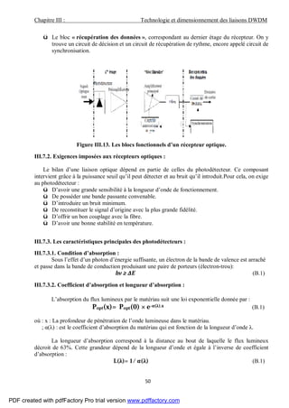 Chapitre III : Technologie et dimensionnement des liaisons DWDM
50
ü Le bloc « récupération des données », correspondant au dernier étage du récepteur. On y
trouve un circuit de décision et un circuit de récupération de rythme, encore appelé circuit de
synchronisation.
Figure III.13. Les blocs fonctionnels d’un récepteur optique.
III.7.2. Exigences imposées aux récepteurs optiques :
Le bilan d’une liaison optique dépend en partie de celles du photodétecteur. Ce composant
intervient grâce à la puissance seuil qu’il peut détecter et au bruit qu’il introduit.Pour cela, on exige
au photodétecteur :
ü D’avoir une grande sensibilité à la longueur d’onde de fonctionnement.
ü De posséder une bande passante convenable.
ü D’introduire un bruit minimum.
ü De reconstituer le signal d’origine avec la plus grande fidélité.
ü D’offrir un bon couplage avec la fibre.
ü D’avoir une bonne stabilité en température.
III.7.3. Les caractéristiques principales des photodétecteurs :
III.7.3.1. Condition d’absorption :
Sous l’effet d’un photon d’énergie suffisante, un électron de la bande de valence est arraché
et passe dans la bande de conduction produisant une paire de porteurs (électron-trou):
hν ≥ ΔE (B.1)
III.7.3.2. Coefficient d’absorption et longueur d’absorption :
L’absorption du flux lumineux par le matériau suit une loi exponentielle donnée par :
Popt(x)= Popt(0) × e-α(λ).x (B.1)
où : x : La profondeur de pénétration de l’onde lumineuse dans le matériau.
; α(λ) : est le coefficient d’absorption du matériau qui est fonction de la longueur d’onde λ.
La longueur d’absorption correspond à la distance au bout de laquelle le flux lumineux
décroit de 63%. Cette grandeur dépend de la longueur d’onde et égale à l’inverse de coefficient
d’absorption :
L(λ)= 1/ α(λ) (B.1)
PDF created with pdfFactory Pro trial version www.pdffactory.com
 