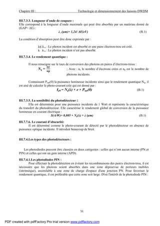 Chapitre III : Technologie et dimensionnement des liaisons DWDM
51
III.7.3.3. Longueur d’onde de coupure :
Elle correspond à la longueur d’onde maximale qui peut être absorbée par un matériau donné de
(GAP= ΔE) :
λ c(µm)= 1,24/ ΔE(eV) (B.1)
La condition d’absorption peut être donc exprimée par :
λ≤ λ c : Le photon incident est absorbé et une paire électron-trou est créé.
λ λ c : Le photon incident n’est pas absorbé.
III.7.3.4. Le rendement quantique :
Il nous renseigne sur le taux de conversion des photons en paires d’électrons-trous :
Nq = ; Avec : ne le nombre d’électrons crées et np est le nombre de
photons incidents.
Connaissant Popt(0) la puissance lumineuse incidente ainsi que le rendement quantique Nq, il
est aisé de calculer le photo-courant crée qui est donné par :
Iph = Nq(λ) × e × Popt(0) (B.1)
III.7.3.5. La sensibilité du photodétecteur :
Elle est déterminée pour une puissance incidente de 1 Watt et représente la caractéristique
du transfert du photodétecteur. Elle caractérise le rendement global de conversion de la puissance
lumineuse en courant électrique :
S(A/W)= 0,805 × Nq(λ) × λ (µm) (B.1)
III.7.7.6. Le courant d’obscurité:
Il est déterminé comme le photo-courant de détecté par le photodétecteur en absence de
puissance optique incidente. Il introduit beaucoup de bruit.
III.7.4.Les types des photodétecteurs :
Les photodiodes peuvent être classées en deux catégories : celles qui n’ont aucun interne (PN et
PIN) et celles qui ont un gain interne (APD).
III.7.4.1.Les photodiodes PIN :
Pour effectuer la photodétection en évitant les recombinaisons des paires électron-trou, il est
nécessaire que les photons soient absorbés dans une zone dépourvue de porteurs mobiles
(intrinsèque), assimilable à une zone de charge d'espace d'une jonction PN. Pour favoriser le
rendement quantique, il est préférable que cette zone soit large. D'où l'intérêt de la photodiode PIN :
PDF created with pdfFactory Pro trial version www.pdffactory.com
 