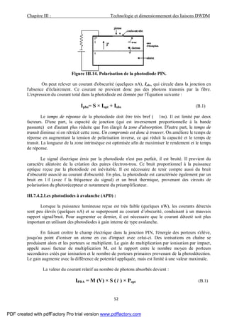 Chapitre III : Technologie et dimensionnement des liaisons DWDM
52
Figure III.14. Polarisation de la photodiode PIN.
On peut relever un courant d'obscurité (quelques nA), Iobs, qui circule dans la jonction en
l'absence d'éclairement. Ce courant ne provient donc pas des photons transmis par la fibre.
L'expression du courant total dans la photodiode est donnée par l'Équation suivante :
Ipho= S × Iopt + Iobs (B.1)
Le temps de réponse de la photodiode doit être très bref ( 1ns). Il est limité par deux
facteurs. D'une part, la capacité de jonction (qui est inversement proportionnelle à la bande
passante) est d'autant plus réduite que l'on élargit la zone d'absorption. D'autre part, le temps de
transit diminue si on rétrécit cette zone. Un compromis est donc à trouver. On améliore le temps de
réponse en augmentant la tension de polarisation inverse, ce qui réduit la capacité et le temps de
transit. La longueur de la zone intrinsèque est optimisée afin de maximiser le rendement et le temps
de réponse.
Le signal électrique émis par la photodiode n'est pas parfait, il est bruité. Il provient du
caractère aléatoire de la création des paires électron-trou. Ce bruit proportionnel à la puissance
optique reçue par la photodiode est inévitable. Il est nécessaire de tenir compte aussi du bruit
d'obscurité associé au courant d'obscurité. En plus, la photodiode est caractérisée également par un
bruit en 1/f (avec f la fréquence du signal) et un bruit thermique, provenant des circuits de
polarisation du photorécepteur et notamment du préamplificateur.
III.7.4.2.Les photodiodes à avalanche (APD) :
Lorsque la puissance lumineuse reçue est très faible (quelques nW), les courants détectés
sont peu élevés (quelques nA) et se superposent au courant d’obscurité, conduisant à un mauvais
rapport signal/bruit. Pour augmenter ce dernier, il est nécessaire que le courant détecté soit plus
important en utilisant des photodiodes à gain interne de type avalanche.
En faisant croître le champ électrique dans la jonction PIN, l'énergie des porteurs s'élève,
jusqu'au point d'ioniser un atome en cas d'impact avec celui-ci. Des ionisations en chaîne se
produisent alors et les porteurs se multiplient. Le gain de multiplication par ionisation par impact,
appelé aussi facteur de multiplication M, est le rapport entre le nombre moyen de porteurs
secondaires créés par ionisation et le nombre de porteurs primaires provenant de la photodétection.
Le gain augmente avec la différence de potentiel appliquée, mais est limité à une valeur maximale.
La valeur du courant relatif au nombre de photons absorbés devient :
IPDA = M (V) × S (λ ) × Popt (B.1)
PDF created with pdfFactory Pro trial version www.pdffactory.com
 