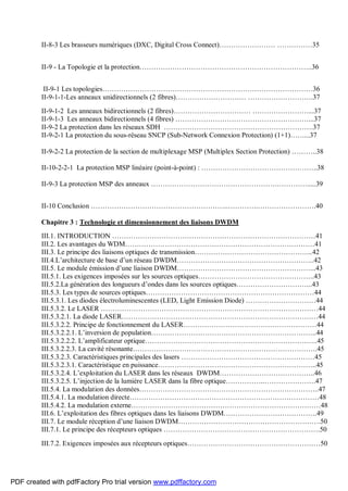 II-8-3 Les brasseurs numériques (DXC, Digital Cross Connect)…………………… ……………35
II-9 - La Topologie et la protection………………………………………………………………..36
II-9-1 Les topologies………………………………………………………………………………36
II-9-1-1-Les anneaux unidirectionnels (2 fibres)………………………… ……………………….37
II-9-1-2 Les anneaux bidirectionnels (2 fibres)…………………………… ……………………...37
II-9-1-3 Les anneaux bidirectionnels (4 fibres) …………………………………………………...37
II-9-2 La protection dans les réseaux SDH ……………………………………………………….37
II-9-2-1 La protection du sous-réseau SNCP (Sub-Network Connexion Protection) (1+1)……...37
II-9-2-2 La protection de la section de multiplexage MSP (Multiplex Section Protection) ………..38
II-10-2-2-1 La protection MSP linéaire (point-à-point) : …………………………………………..38
II-9-3 La protection MSP des anneaux ……………………………………………….………….....39
II-10 Conclusion …………………………………………………..………….…………………….40
Chapitre 3 : Technologie et dimensionnement des liaisons DWDM
III.1. INTRODUCTION ……………………………………………………………………………41
III.2. Les avantages du WDM………………………………………………………………………41
III.3. Le principe des liaisons optiques de transmission…………………………………………...42
III.4.L’architecture de base d’un réseau DWDM…………………………………………………..42
III.5. Le module émission d’une liaison DWDM…………………………………………………...43
III.5.1. Les exigences imposées sur les sources optiques…………………………………………..43
III.5.2.La génération des longueurs d’ondes dans les sources optiques…………………………...43
III.5.3. Les types de sources optiques………………………………………………………………44
III.5.3.1. Les diodes électroluminescentes (LED, Light Emission Diode) …………………………44
III.5.3.2. Le LASER …………………………………………………………………………………44
III.5.3.2.1. La diode LASER…………………………………………………………………………44
III.5.3.2.2. Principe de fonctionnement du LASER…………………………………………………44
III.5.3.2.2.1. L’inversion de population……………………………………………………………..44
III.5.3.2.2.2. L’amplificateur optique………………………………………………………………..45
III.5.3.2.2.3. La cavité résonante…………………………………………………………………….45
III.5.3.2.3. Caractéristiques principales des lasers …………………………………………………45
III.5.3.2.3.1. Caractéristique en puissance…………………………………………………………..45
III.5.3.2.4. L’exploitation du LASER dans les réseaux DWDM…………………………………..46
III.5.3.2.5. L’injection de la lumière LASER dans la fibre optique……………..………………….47
III.5.4. La modulation des données…………………………………………………………………..47
III.5.4.1. La modulation directe………………………………………………………………………48
III.5.4.2. La modulation externe………………………………………………………………………48
III.6. L’exploitation des fibres optiques dans les liaisons DWDM………………………………….49
III.7. Le module réception d’une liaison DWDM…………………………………………………….50
III.7.1. Le principe des récepteurs optiques ………………………………………………………….50
III.7.2. Exigences imposées aux récepteurs optiques…………………………………………………50
PDF created with pdfFactory Pro trial version www.pdffactory.com
 