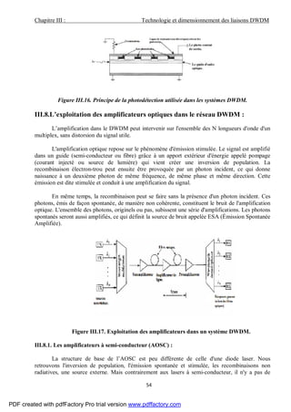 Chapitre III : Technologie et dimensionnement des liaisons DWDM
54
Figure III.16. Principe de la photodétection utilisée dans les systèmes DWDM.
III.8.L’exploitation des amplificateurs optiques dans le réseau DWDM :
L’amplification dans le DWDM peut intervenir sur l'ensemble des N longueurs d'onde d'un
multiplex, sans distorsion du signal utile.
L'amplification optique repose sur le phénomène d'émission stimulée. Le signal est amplifié
dans un guide (semi-conducteur ou fibre) grâce à un apport extérieur d'énergie appelé pompage
(courant injecté ou source de lumière) qui vient créer une inversion de population. La
recombinaison électron-trou peut ensuite être provoquée par un photon incident, ce qui donne
naissance à un deuxième photon de même fréquence, de même phase et même direction. Cette
émission est dite stimulée et conduit à une amplification du signal.
En même temps, la recombinaison peut se faire sans la présence d'un photon incident. Ces
photons, émis de façon spontanée, de manière non cohérente, constituent le bruit de l'amplification
optique. L'ensemble des photons, originels ou pas, subissent une série d'amplifications. Les photons
spontanés seront aussi amplifiés, ce qui définit la source de bruit appelée ESA (Émission Spontanée
Amplifiée).
Figure III.17. Exploitation des amplificateurs dans un système DWDM.
III.8.1. Les amplificateurs à semi-conducteur (AOSC) :
La structure de base de l’AOSC est peu différente de celle d'une diode laser. Nous
retrouvons l'inversion de population, l'émission spontanée et stimulée, les recombinaisons non
radiatives, une source externe. Mais contrairement aux lasers à semi-conducteur, il n'y a pas de
PDF created with pdfFactory Pro trial version www.pdffactory.com
 
