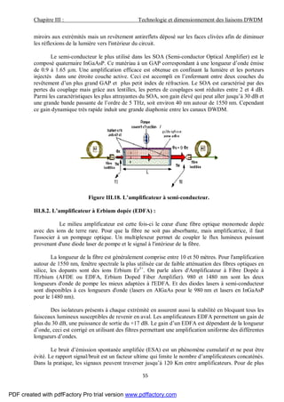 Chapitre III : Technologie et dimensionnement des liaisons DWDM
55
miroirs aux extrémités mais un revêtement antireflets déposé sur les faces clivées afin de diminuer
les réflexions de la lumière vers l'intérieur du circuit.
Le semi-conducteur le plus utilisé dans les SOA (Semi-conductor Optical Amplifier) est le
composé quaternaire InGaAsP. Ce matériau à un GAP correspondant à une longueur d’onde émise
de 0.9 à 1.65 µm. Une amplification efficace est obtenue en confinant la lumière et les porteurs
injectés dans une étroite couche active. Ceci est accompli en l’enfermant entre deux couches du
revêtement d’un plus grand GAP et plus petit index de réfraction. Le SOA est caractérisé par des
pertes du couplage mais grâce aux lentilles, les pertes de couplages sont réduites entre 2 et 4 dB.
Parmi les caractéristiques les plus attrayantes du SOA, son gain élevé qui peut aller jusqu’à 30 dB et
une grande bande passante de l’ordre de 5 THz, soit environ 40 nm autour de 1550 nm. Cependant
ce gain dynamique très rapide induit une grande diaphonie entre les canaux DWDM.
Figure III.18. L’amplificateur à semi-conducteur.
III.8.2. L’amplificateur à Erbium dopée (EDFA) :
Le milieu amplificateur est cette fois-ci le cœur d'une fibre optique monomode dopée
avec des ions de terre rare. Pour que la fibre ne soit pas absorbante, mais amplificatrice, il faut
l'associer à un pompage optique. Un multiplexeur permet de coupler le flux lumineux puissant
provenant d'une diode laser de pompe et le signal à l'intérieur de la fibre.
La longueur de la fibre est généralement comprise entre 10 et 50 mètres. Pour l'amplification
autour de 1550 nm, fenêtre spectrale la plus utilisée car de faible atténuation des fibres optiques en
silice, les dopants sont des ions Erbium Er3+
. On parle alors d'Amplificateur à Fibre Dopée à
l'Erbium (AFDE ou EDFA, Erbium Doped Fiber Amplifier). 980 et 1480 nm sont les deux
longueurs d'onde de pompe les mieux adaptées à l'EDFA. Et des diodes lasers à semi-conducteur
sont disponibles à ces longueurs d'onde (lasers en AlGaAs pour le 980 nm et lasers en InGaAsP
pour le 1480 nm).
Des isolateurs présents à chaque extrémité en assurent aussi la stabilité en bloquant tous les
faisceaux lumineux susceptibles de revenir en aval. Les amplificateurs EDFA permettent un gain de
plus du 30 dB, une puissance de sortie du +17 dB. Le gain d’un EDFA est dépendant de la longueur
d’onde, ceci est corrigé en utilisant des filtres permettant une amplification uniforme des différentes
longueurs d’ondes.
Le bruit d’émission spontanée amplifiée (ESA) est un phénomène cumulatif et ne peut être
évité. Le rapport signal/bruit est un facteur ultime qui limite le nombre d’amplificateurs concaténés.
Dans la pratique, les signaux peuvent traverser jusqu’à 120 Km entre amplificateurs. Pour de plus
PDF created with pdfFactory Pro trial version www.pdffactory.com
 