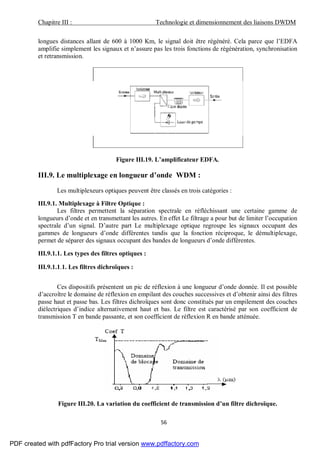 Chapitre III : Technologie et dimensionnement des liaisons DWDM
56
longues distances allant de 600 à 1000 Km, le signal doit être régénéré. Cela parce que l’EDFA
amplifie simplement les signaux et n’assure pas les trois fonctions de régénération, synchronisation
et retransmission.
Figure III.19. L’amplificateur EDFA.
III.9. Le multiplexage en longueur d’onde WDM :
Les multiplexeurs optiques peuvent être classés en trois catégories :
III.9.1. Multiplexage à Filtre Optique :
Les filtres permettent la séparation spectrale en réfléchissant une certaine gamme de
longueurs d’onde et en transmettant les autres. En effet Le filtrage a pour but de limiter l’occupation
spectrale d’un signal. D’autre part Le multiplexage optique regroupe les signaux occupant des
gammes de longueurs d’onde différentes tandis que la fonction réciproque, le démultiplexage,
permet de séparer des signaux occupant des bandes de longueurs d’onde différentes.
III.9.1.1. Les types des filtres optiques :
III.9.1.1.1. Les filtres dichroïques :
Ces dispositifs présentent un pic de réflexion à une longueur d’onde donnée. Il est possible
d’accroître le domaine de réflexion en empilant des couches successives et d’obtenir ainsi des filtres
passe haut et passe bas. Les filtres dichroïques sont donc constitués par un empilement des couches
diélectriques d’indice alternativement haut et bas. Le filtre est caractérisé par son coefficient de
transmission T en bande passante, et son coefficient de réflexion R en bande atténuée.
Figure III.20. La variation du coefficient de transmission d’un filtre dichroïque.
PDF created with pdfFactory Pro trial version www.pdffactory.com
 
