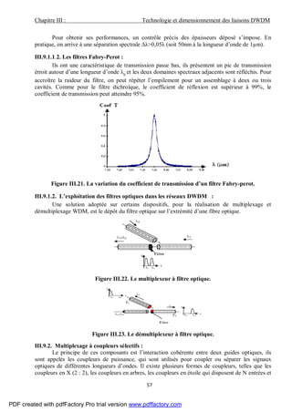 Chapitre III : Technologie et dimensionnement des liaisons DWDM
57
Pour obtenir ses performances, un contrôle précis des épaisseurs déposé s’impose. En
pratique, on arrive à une séparation spectrale ∆λ>0,05λ (soit 50nm à la longueur d’onde de 1µm).
III.9.1.1.2. Les filtres Fabry-Perot :
Ils ont une caractéristique de transmission passe bas, ils présentent un pic de transmission
étroit autour d’une longueur d’onde λ0
et les deux domaines spectraux adjacents sont réfléchis. Pour
accroître la raideur du filtre, on peut répéter l’empilement pour un assemblage à deux ou trois
cavités. Comme pour le filtre dichroïque, le coefficient de réflexion est supérieur à 99%, le
coefficient de transmission peut atteindre 95%.
Figure III.21. La variation du coefficient de transmission d’un filtre Fabry-perot.
III.9.1.2. L’exploitation des filtres optiques dans les réseaux DWDM :
Une solution adoptée sur certains dispositifs, pour la réalisation de multiplexage et
démultiplexage WDM, est le dépôt du filtre optique sur l’extrémité d’une fibre optique.
Figure III.22. Le multiplexeur à filtre optique.
Figure III.23. Le démultiplexeur à filtre optique.
III.9.2. Multiplexage à coupleurs sélectifs :
Le principe de ces composants est l’interaction cohérente entre deux guides optiques, ils
sont appelés les coupleurs de puissance, qui sont utilisés pour coupler ou séparer les signaux
optiques de différentes longueurs d’ondes. Il existe plusieurs formes de coupleurs, telles que les
coupleurs en X (2 : 2), les coupleurs en arbres, les coupleurs en étoile qui disposent de N entrées et
PDF created with pdfFactory Pro trial version www.pdffactory.com
 