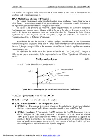 Chapitre III : Technologie et dimensionnement des liaisons DWDM
58
de N sorties, les coupleurs séries qui disposent de deux entrées et une sortie et inversement, les
coupleurs en T et les coupleurs en Y.
III.9.3. Multiplexage à Réseau de Diffraction :
Le réseau à l’avantage de traiter simultanément un grand nombre de voies à l’intérieur de la
même fenêtre. Un réseau se compose d’une surface optique qui transmet ou réfléchit la lumière et
sur laquelle un grand nombre de traits sont gravés au diamant.
Le réseau a la propriété de renvoyer, séparer angulairement, les déférentes longueurs
d’ondes contenues dans un même faisceau incident. En vertu du principe de retour inverse de la
lumière, le réseau peut combiner dans une même direction des faisceaux incidents séparés
angulairement et des longueurs d’onde adéquates. L’angle de diffraction est fonction de
l’espacement des traits et de l’angle d’incidence.
Considérons le cas de réseaux à surface optique réfléchissante et un rayonnement
monochromatique de longueur d’onde. Soit θ1
l’angle du rayonnement incident avec la normale au
réseau et θ2
l’angle du rayon diffracté. Le réseau est caractérisé par des traits régulièrement espacés
d’une distance « a ».
La différence de marche entre deux rayons diffractés est : D=a (sinθ1
+sinθ2
). Lorsque la
différence de marche est multiple de la longueur d’onde, on déduit l’équation de diffraction du
réseau :
Sinθ1+ sinθ2 = Kλ /a (B.2)
;avec K : l’ordre d’interférence (nombre entier).
Figure III.24. Schéma principe d’un réseau de diffraction en réflexion.
III.10.Les équipements d’un réseau DWDM :
III.10.1.Les multiplexeurs à insertion/extraction optiques :
III.10.1.1.Les types des OADM : on distingue deux types :
ü OADM fixe : Il représente la première génération de multiplexeurs à Insertion/Extraction
Optique. Les longueurs d’ondes à insérer/extraire étaient fixe pour un OADM fixé.
ü OADM dynamique : A l’inverse des OADM statiques, les OADM dynamiques peuvent
être reconfigurés. Il existe deux générations : la deuxième est utilisée dans les réseaux
WDM point à point pour remplacer les OADM de première génération et apporter les
avantages de la configuration du réseau, la troisième génération est aujourd’hui utilisée
dans les boucles optiques pour pouvoir extraire une longueur d’onde particulière (qui peut
être reconfigurée) et insérer de nouvelles données à sa place.
PDF created with pdfFactory Pro trial version www.pdffactory.com
 